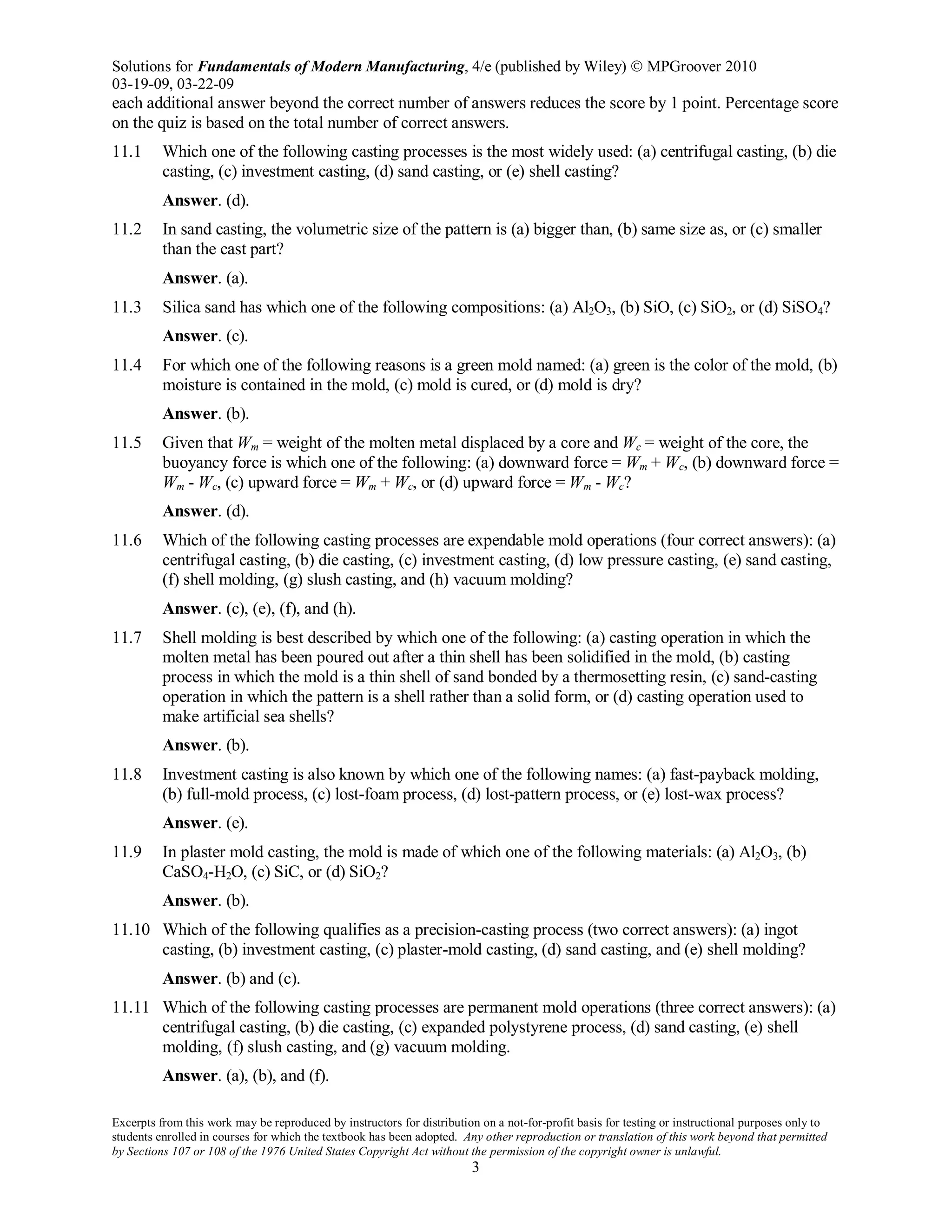 Solutions for Fundamentals of Modern Manufacturing, 4/e (published by Wiley)  MPGroover 2010
03-19-09, 03-22-09
Excerpts from this work may be reproduced by instructors for distribution on a not-for-profit basis for testing or instructional purposes only to
students enrolled in courses for which the textbook has been adopted. Any other reproduction or translation of this work beyond that permitted
by Sections 107 or 108 of the 1976 United States Copyright Act without the permission of the copyright owner is unlawful.
3
each additional answer beyond the correct number of answers reduces the score by 1 point. Percentage score
on the quiz is based on the total number of correct answers.
11.1 Which one of the following casting processes is the most widely used: (a) centrifugal casting, (b) die
casting, (c) investment casting, (d) sand casting, or (e) shell casting?
Answer. (d).
11.2 In sand casting, the volumetric size of the pattern is (a) bigger than, (b) same size as, or (c) smaller
than the cast part?
Answer. (a).
11.3 Silica sand has which one of the following compositions: (a) Al2O3, (b) SiO, (c) SiO2, or (d) SiSO4?
Answer. (c).
11.4 For which one of the following reasons is a green mold named: (a) green is the color of the mold, (b)
moisture is contained in the mold, (c) mold is cured, or (d) mold is dry?
Answer. (b).
11.5 Given that Wm = weight of the molten metal displaced by a core and Wc = weight of the core, the
buoyancy force is which one of the following: (a) downward force = Wm + Wc, (b) downward force =
Wm - Wc, (c) upward force = Wm + Wc, or (d) upward force = Wm - Wc?
Answer. (d).
11.6 Which of the following casting processes are expendable mold operations (four correct answers): (a)
centrifugal casting, (b) die casting, (c) investment casting, (d) low pressure casting, (e) sand casting,
(f) shell molding, (g) slush casting, and (h) vacuum molding?
Answer. (c), (e), (f), and (h).
11.7 Shell molding is best described by which one of the following: (a) casting operation in which the
molten metal has been poured out after a thin shell has been solidified in the mold, (b) casting
process in which the mold is a thin shell of sand bonded by a thermosetting resin, (c) sand-casting
operation in which the pattern is a shell rather than a solid form, or (d) casting operation used to
make artificial sea shells?
Answer. (b).
11.8 Investment casting is also known by which one of the following names: (a) fast-payback molding,
(b) full-mold process, (c) lost-foam process, (d) lost-pattern process, or (e) lost-wax process?
Answer. (e).
11.9 In plaster mold casting, the mold is made of which one of the following materials: (a) Al2O3, (b)
CaSO4-H2O, (c) SiC, or (d) SiO2?
Answer. (b).
11.10 Which of the following qualifies as a precision-casting process (two correct answers): (a) ingot
casting, (b) investment casting, (c) plaster-mold casting, (d) sand casting, and (e) shell molding?
Answer. (b) and (c).
11.11 Which of the following casting processes are permanent mold operations (three correct answers): (a)
centrifugal casting, (b) die casting, (c) expanded polystyrene process, (d) sand casting, (e) shell
molding, (f) slush casting, and (g) vacuum molding.
Answer. (a), (b), and (f).
 