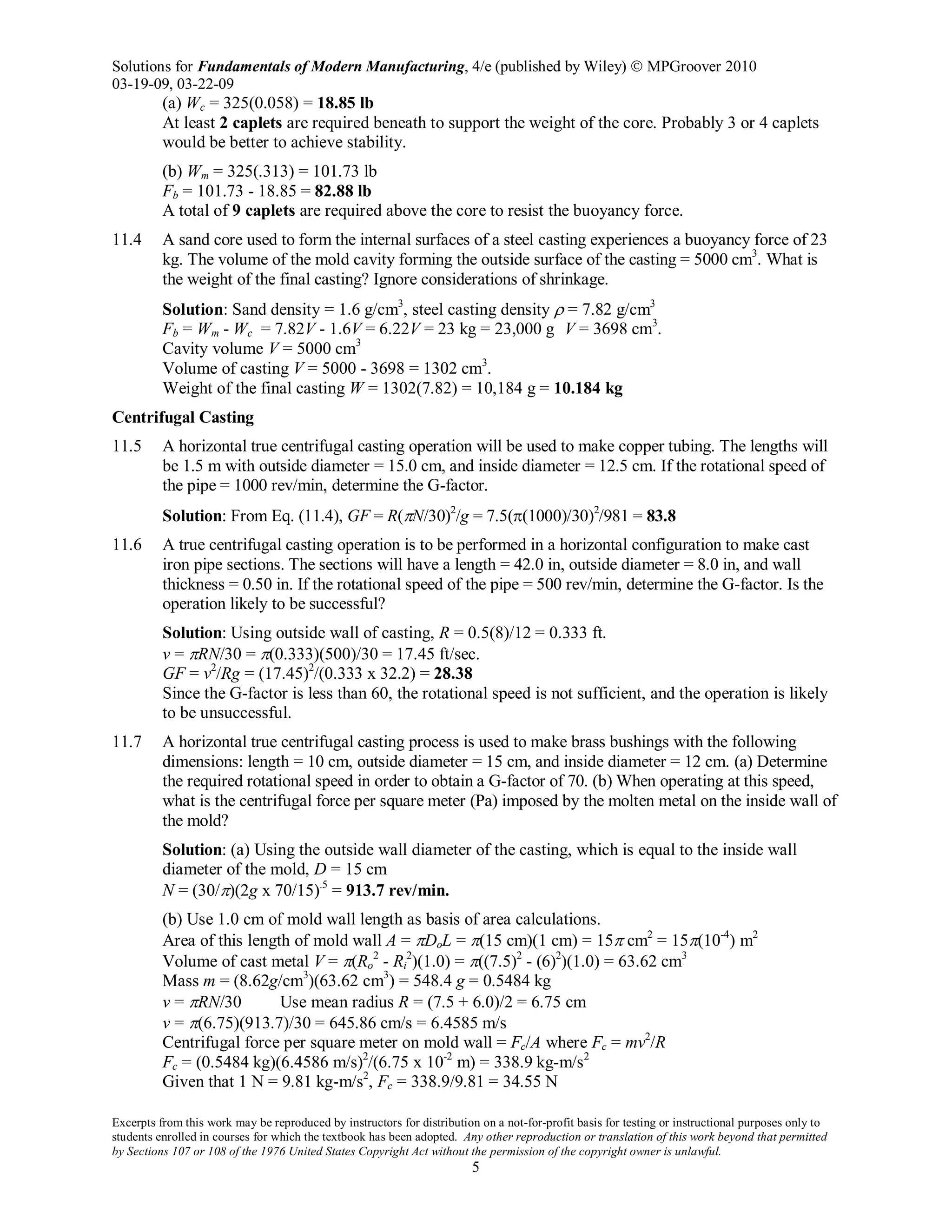 Solutions for Fundamentals of Modern Manufacturing, 4/e (published by Wiley)  MPGroover 2010
03-19-09, 03-22-09
Excerpts from this work may be reproduced by instructors for distribution on a not-for-profit basis for testing or instructional purposes only to
students enrolled in courses for which the textbook has been adopted. Any other reproduction or translation of this work beyond that permitted
by Sections 107 or 108 of the 1976 United States Copyright Act without the permission of the copyright owner is unlawful.
5
(a) Wc = 325(0.058) = 18.85 lb
At least 2 caplets are required beneath to support the weight of the core. Probably 3 or 4 caplets
would be better to achieve stability.
(b) Wm = 325(.313) = 101.73 lb
Fb = 101.73 - 18.85 = 82.88 lb
A total of 9 caplets are required above the core to resist the buoyancy force.
11.4 A sand core used to form the internal surfaces of a steel casting experiences a buoyancy force of 23
kg. The volume of the mold cavity forming the outside surface of the casting = 5000 cm3
. What is
the weight of the final casting? Ignore considerations of shrinkage.
Solution: Sand density = 1.6 g/cm3
, steel casting density ρ = 7.82 g/cm3
Fb = Wm - Wc = 7.82V - 1.6V = 6.22V = 23 kg = 23,000 g V = 3698 cm3
.
Cavity volume V = 5000 cm3
Volume of casting V = 5000 - 3698 = 1302 cm3
.
Weight of the final casting W = 1302(7.82) = 10,184 g = 10.184 kg
Centrifugal Casting
11.5 A horizontal true centrifugal casting operation will be used to make copper tubing. The lengths will
be 1.5 m with outside diameter = 15.0 cm, and inside diameter = 12.5 cm. If the rotational speed of
the pipe = 1000 rev/min, determine the G-factor.
Solution: From Eq. (11.4), GF = R(πN/30)2
/g = 7.5(π(1000)/30)2
/981 = 83.8
11.6 A true centrifugal casting operation is to be performed in a horizontal configuration to make cast
iron pipe sections. The sections will have a length = 42.0 in, outside diameter = 8.0 in, and wall
thickness = 0.50 in. If the rotational speed of the pipe = 500 rev/min, determine the G-factor. Is the
operation likely to be successful?
Solution: Using outside wall of casting, R = 0.5(8)/12 = 0.333 ft.
v = πRN/30 = π(0.333)(500)/30 = 17.45 ft/sec.
GF = v2
/Rg = (17.45)2
/(0.333 x 32.2) = 28.38
Since the G-factor is less than 60, the rotational speed is not sufficient, and the operation is likely
to be unsuccessful.
11.7 A horizontal true centrifugal casting process is used to make brass bushings with the following
dimensions: length = 10 cm, outside diameter = 15 cm, and inside diameter = 12 cm. (a) Determine
the required rotational speed in order to obtain a G-factor of 70. (b) When operating at this speed,
what is the centrifugal force per square meter (Pa) imposed by the molten metal on the inside wall of
the mold?
Solution: (a) Using the outside wall diameter of the casting, which is equal to the inside wall
diameter of the mold, D = 15 cm
N = (30/π)(2g x 70/15).5
= 913.7 rev/min.
(b) Use 1.0 cm of mold wall length as basis of area calculations.
Area of this length of mold wall A = πDoL = π(15 cm)(1 cm) = 15π cm2
= 15π(10-4
) m2
Volume of cast metal V = π(Ro
2
- Ri
2
)(1.0) = π((7.5)2
- (6)2
)(1.0) = 63.62 cm3
Mass m = (8.62g/cm3
)(63.62 cm3
) = 548.4 g = 0.5484 kg
v = πRN/30 Use mean radius R = (7.5 + 6.0)/2 = 6.75 cm
v = π(6.75)(913.7)/30 = 645.86 cm/s = 6.4585 m/s
Centrifugal force per square meter on mold wall = Fc/A where Fc = mv2
/R
Fc = (0.5484 kg)(6.4586 m/s)2
/(6.75 x 10-2
m) = 338.9 kg-m/s2
Given that 1 N = 9.81 kg-m/s2
, Fc = 338.9/9.81 = 34.55 N
 