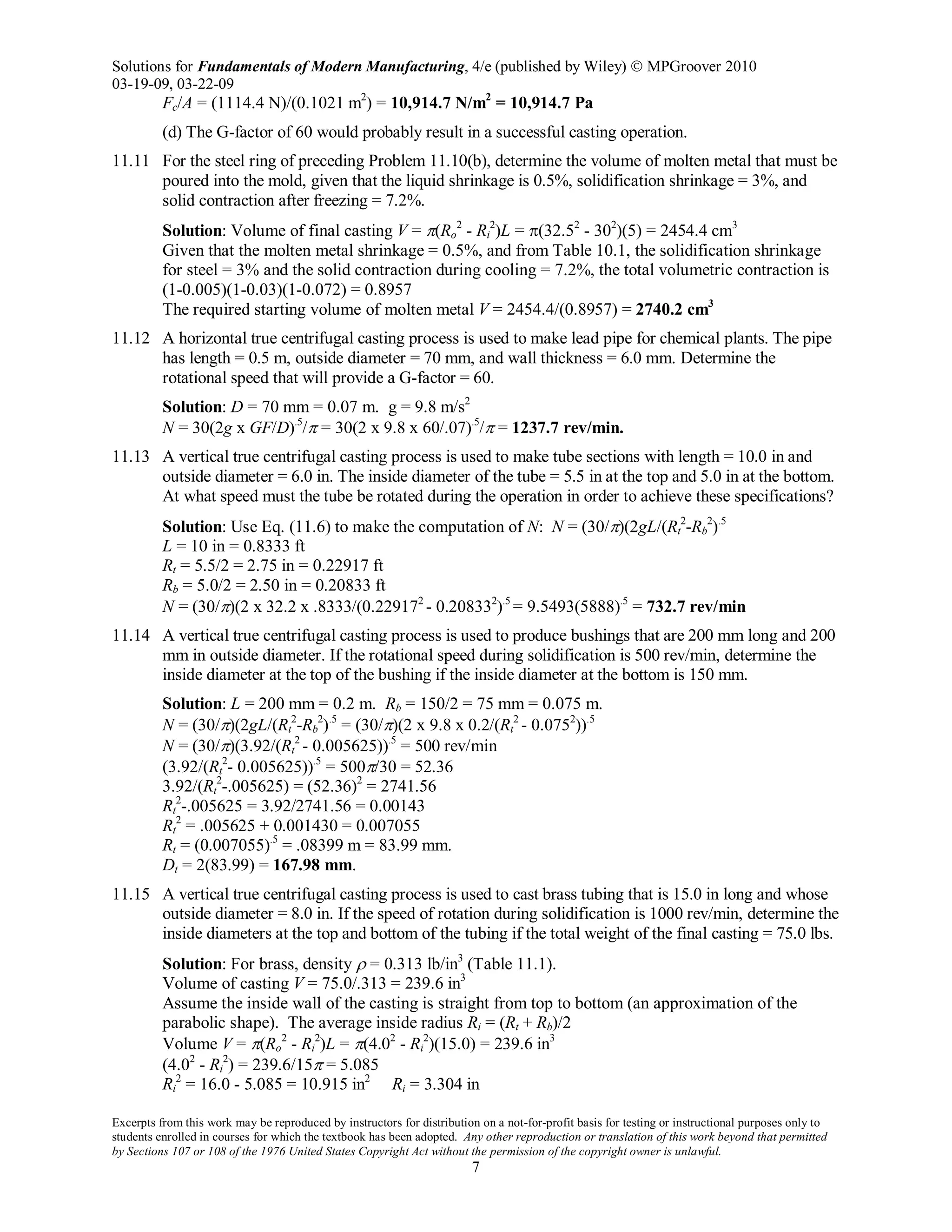 Solutions for Fundamentals of Modern Manufacturing, 4/e (published by Wiley)  MPGroover 2010
03-19-09, 03-22-09
Excerpts from this work may be reproduced by instructors for distribution on a not-for-profit basis for testing or instructional purposes only to
students enrolled in courses for which the textbook has been adopted. Any other reproduction or translation of this work beyond that permitted
by Sections 107 or 108 of the 1976 United States Copyright Act without the permission of the copyright owner is unlawful.
7
Fc/A = (1114.4 N)/(0.1021 m2
) = 10,914.7 N/m2
= 10,914.7 Pa
(d) The G-factor of 60 would probably result in a successful casting operation.
11.11 For the steel ring of preceding Problem 11.10(b), determine the volume of molten metal that must be
poured into the mold, given that the liquid shrinkage is 0.5%, solidification shrinkage = 3%, and
solid contraction after freezing = 7.2%.
Solution: Volume of final casting V = π(Ro
2
- Ri
2
)L = π(32.52
- 302
)(5) = 2454.4 cm3
Given that the molten metal shrinkage = 0.5%, and from Table 10.1, the solidification shrinkage
for steel = 3% and the solid contraction during cooling = 7.2%, the total volumetric contraction is
(1-0.005)(1-0.03)(1-0.072) = 0.8957
The required starting volume of molten metal V = 2454.4/(0.8957) = 2740.2 cm3
11.12 A horizontal true centrifugal casting process is used to make lead pipe for chemical plants. The pipe
has length = 0.5 m, outside diameter = 70 mm, and wall thickness = 6.0 mm. Determine the
rotational speed that will provide a G-factor = 60.
Solution: D = 70 mm = 0.07 m. g = 9.8 m/s2
N = 30(2g x GF/D).5
/π = 30(2 x 9.8 x 60/.07).5
/π = 1237.7 rev/min.
11.13 A vertical true centrifugal casting process is used to make tube sections with length = 10.0 in and
outside diameter = 6.0 in. The inside diameter of the tube = 5.5 in at the top and 5.0 in at the bottom.
At what speed must the tube be rotated during the operation in order to achieve these specifications?
Solution: Use Eq. (11.6) to make the computation of N: N = (30/π)(2gL/(Rt
2
-Rb
2
).5
L = 10 in = 0.8333 ft
Rt = 5.5/2 = 2.75 in = 0.22917 ft
Rb = 5.0/2 = 2.50 in = 0.20833 ft
N = (30/π)(2 x 32.2 x .8333/(0.229172
- 0.208332
).5
= 9.5493(5888).5
= 732.7 rev/min
11.14 A vertical true centrifugal casting process is used to produce bushings that are 200 mm long and 200
mm in outside diameter. If the rotational speed during solidification is 500 rev/min, determine the
inside diameter at the top of the bushing if the inside diameter at the bottom is 150 mm.
Solution: L = 200 mm = 0.2 m. Rb = 150/2 = 75 mm = 0.075 m.
N = (30/π)(2gL/(Rt
2
-Rb
2
).5
= (30/π)(2 x 9.8 x 0.2/(Rt
2
- 0.0752
)).5
N = (30/π)(3.92/(Rt
2
- 0.005625)).5
= 500 rev/min
(3.92/(Rt
2
- 0.005625)).5
= 500π/30 = 52.36
3.92/(Rt
2
-.005625) = (52.36)2
= 2741.56
Rt
2
-.005625 = 3.92/2741.56 = 0.00143
Rt
2
= .005625 + 0.001430 = 0.007055
Rt = (0.007055).5
= .08399 m = 83.99 mm.
Dt = 2(83.99) = 167.98 mm.
11.15 A vertical true centrifugal casting process is used to cast brass tubing that is 15.0 in long and whose
outside diameter = 8.0 in. If the speed of rotation during solidification is 1000 rev/min, determine the
inside diameters at the top and bottom of the tubing if the total weight of the final casting = 75.0 lbs.
Solution: For brass, density ρ = 0.313 lb/in3
(Table 11.1).
Volume of casting V = 75.0/.313 = 239.6 in3
Assume the inside wall of the casting is straight from top to bottom (an approximation of the
parabolic shape). The average inside radius Ri = (Rt + Rb)/2
Volume V = π(Ro
2
- Ri
2
)L = π(4.02
- Ri
2
)(15.0) = 239.6 in3
(4.02
- Ri
2
) = 239.6/15π = 5.085
Ri
2
= 16.0 - 5.085 = 10.915 in2
Ri = 3.304 in
 