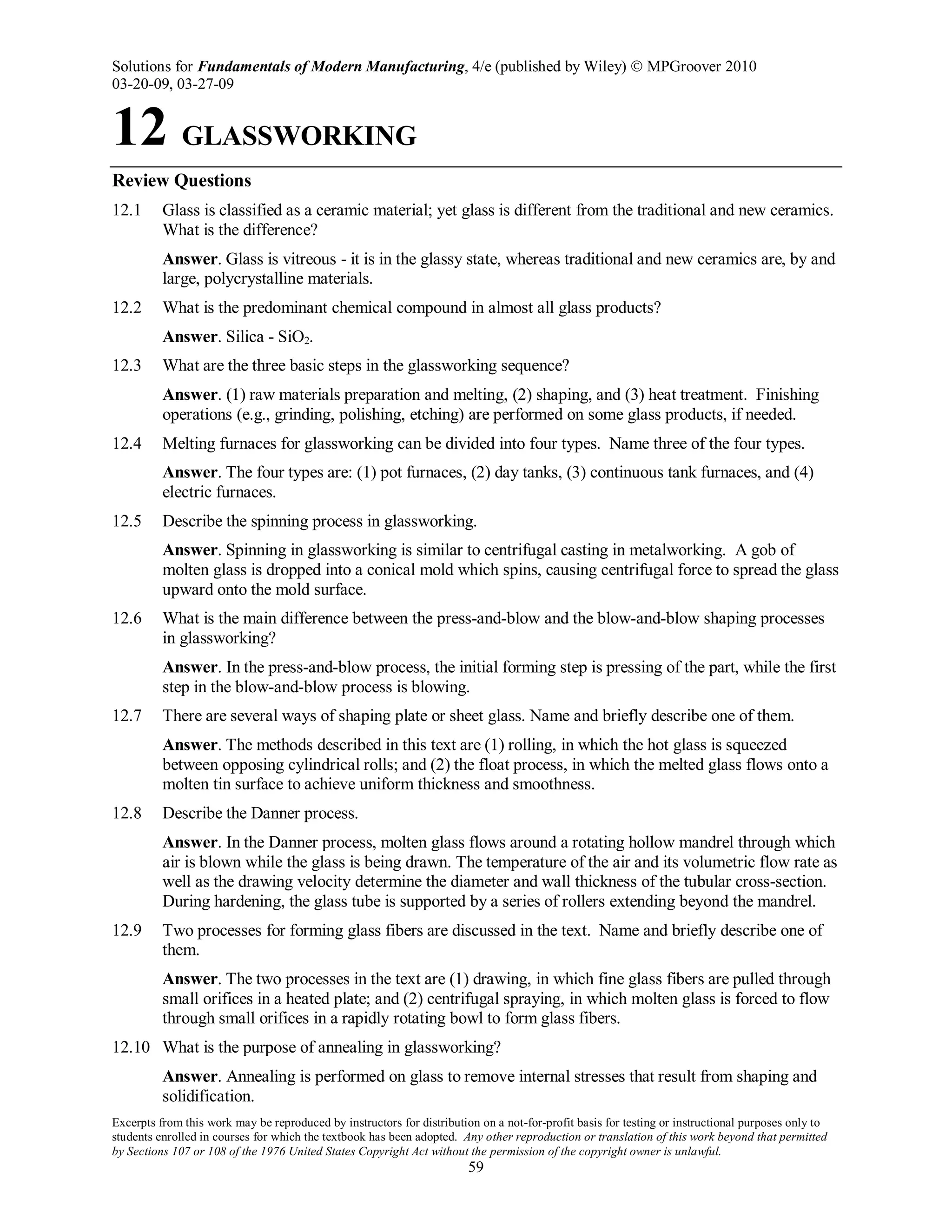 Solutions for Fundamentals of Modern Manufacturing, 4/e (published by Wiley)  MPGroover 2010
03-20-09, 03-27-09
Excerpts from this work may be reproduced by instructors for distribution on a not-for-profit basis for testing or instructional purposes only to
students enrolled in courses for which the textbook has been adopted. Any other reproduction or translation of this work beyond that permitted
by Sections 107 or 108 of the 1976 United States Copyright Act without the permission of the copyright owner is unlawful.
59
12 GLASSWORKING
Review Questions
12.1 Glass is classified as a ceramic material; yet glass is different from the traditional and new ceramics.
What is the difference?
Answer. Glass is vitreous - it is in the glassy state, whereas traditional and new ceramics are, by and
large, polycrystalline materials.
12.2 What is the predominant chemical compound in almost all glass products?
Answer. Silica - SiO2.
12.3 What are the three basic steps in the glassworking sequence?
Answer. (1) raw materials preparation and melting, (2) shaping, and (3) heat treatment. Finishing
operations (e.g., grinding, polishing, etching) are performed on some glass products, if needed.
12.4 Melting furnaces for glassworking can be divided into four types. Name three of the four types.
Answer. The four types are: (1) pot furnaces, (2) day tanks, (3) continuous tank furnaces, and (4)
electric furnaces.
12.5 Describe the spinning process in glassworking.
Answer. Spinning in glassworking is similar to centrifugal casting in metalworking. A gob of
molten glass is dropped into a conical mold which spins, causing centrifugal force to spread the glass
upward onto the mold surface.
12.6 What is the main difference between the press-and-blow and the blow-and-blow shaping processes
in glassworking?
Answer. In the press-and-blow process, the initial forming step is pressing of the part, while the first
step in the blow-and-blow process is blowing.
12.7 There are several ways of shaping plate or sheet glass. Name and briefly describe one of them.
Answer. The methods described in this text are (1) rolling, in which the hot glass is squeezed
between opposing cylindrical rolls; and (2) the float process, in which the melted glass flows onto a
molten tin surface to achieve uniform thickness and smoothness.
12.8 Describe the Danner process.
Answer. In the Danner process, molten glass flows around a rotating hollow mandrel through which
air is blown while the glass is being drawn. The temperature of the air and its volumetric flow rate as
well as the drawing velocity determine the diameter and wall thickness of the tubular cross-section.
During hardening, the glass tube is supported by a series of rollers extending beyond the mandrel.
12.9 Two processes for forming glass fibers are discussed in the text. Name and briefly describe one of
them.
Answer. The two processes in the text are (1) drawing, in which fine glass fibers are pulled through
small orifices in a heated plate; and (2) centrifugal spraying, in which molten glass is forced to flow
through small orifices in a rapidly rotating bowl to form glass fibers.
12.10 What is the purpose of annealing in glassworking?
Answer. Annealing is performed on glass to remove internal stresses that result from shaping and
solidification.
 