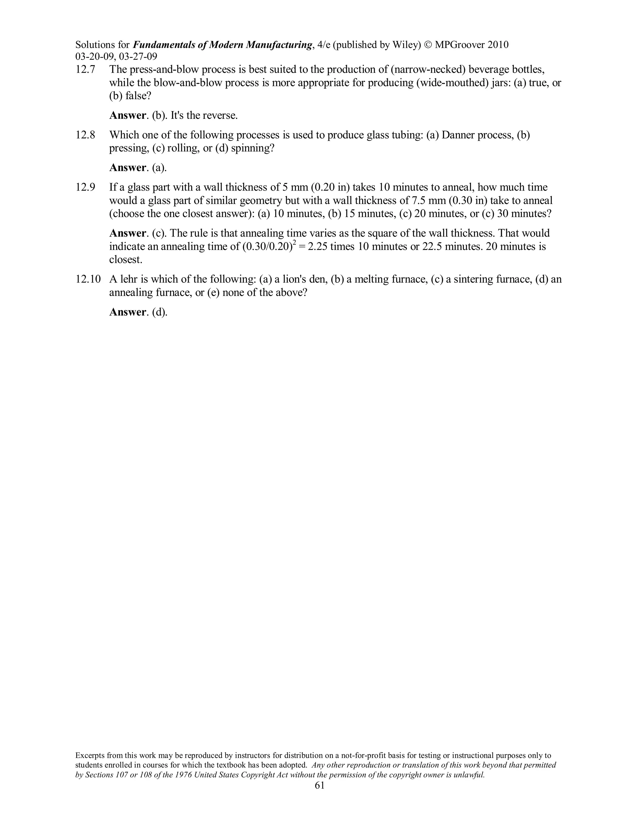 Solutions for Fundamentals of Modern Manufacturing, 4/e (published by Wiley)  MPGroover 2010
03-20-09, 03-27-09
Excerpts from this work may be reproduced by instructors for distribution on a not-for-profit basis for testing or instructional purposes only to
students enrolled in courses for which the textbook has been adopted. Any other reproduction or translation of this work beyond that permitted
by Sections 107 or 108 of the 1976 United States Copyright Act without the permission of the copyright owner is unlawful.
61
12.7 The press-and-blow process is best suited to the production of (narrow-necked) beverage bottles,
while the blow-and-blow process is more appropriate for producing (wide-mouthed) jars: (a) true, or
(b) false?
Answer. (b). It's the reverse.
12.8 Which one of the following processes is used to produce glass tubing: (a) Danner process, (b)
pressing, (c) rolling, or (d) spinning?
Answer. (a).
12.9 If a glass part with a wall thickness of 5 mm (0.20 in) takes 10 minutes to anneal, how much time
would a glass part of similar geometry but with a wall thickness of 7.5 mm (0.30 in) take to anneal
(choose the one closest answer): (a) 10 minutes, (b) 15 minutes, (c) 20 minutes, or (c) 30 minutes?
Answer. (c). The rule is that annealing time varies as the square of the wall thickness. That would
indicate an annealing time of (0.30/0.20)2
= 2.25 times 10 minutes or 22.5 minutes. 20 minutes is
closest.
12.10 A lehr is which of the following: (a) a lion's den, (b) a melting furnace, (c) a sintering furnace, (d) an
annealing furnace, or (e) none of the above?
Answer. (d).
 