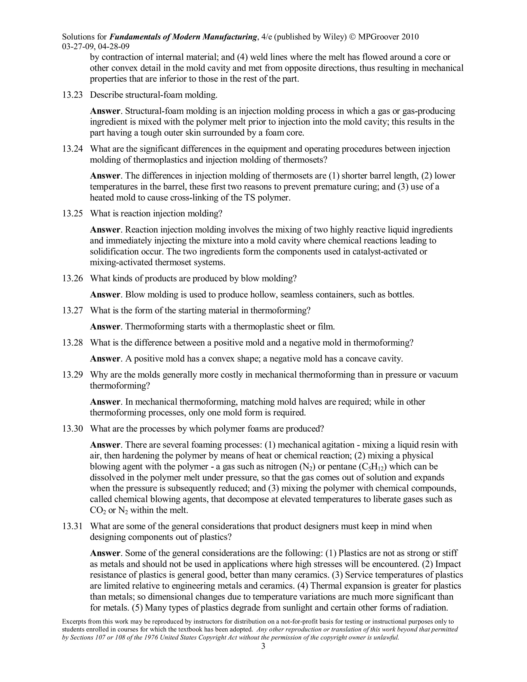 Solutions for Fundamentals of Modern Manufacturing, 4/e (published by Wiley)  MPGroover 2010
03-27-09, 04-28-09
Excerpts from this work may be reproduced by instructors for distribution on a not-for-profit basis for testing or instructional purposes only to
students enrolled in courses for which the textbook has been adopted. Any other reproduction or translation of this work beyond that permitted
by Sections 107 or 108 of the 1976 United States Copyright Act without the permission of the copyright owner is unlawful.
3
by contraction of internal material; and (4) weld lines where the melt has flowed around a core or
other convex detail in the mold cavity and met from opposite directions, thus resulting in mechanical
properties that are inferior to those in the rest of the part.
13.23 Describe structural-foam molding.
Answer. Structural-foam molding is an injection molding process in which a gas or gas-producing
ingredient is mixed with the polymer melt prior to injection into the mold cavity; this results in the
part having a tough outer skin surrounded by a foam core.
13.24 What are the significant differences in the equipment and operating procedures between injection
molding of thermoplastics and injection molding of thermosets?
Answer. The differences in injection molding of thermosets are (1) shorter barrel length, (2) lower
temperatures in the barrel, these first two reasons to prevent premature curing; and (3) use of a
heated mold to cause cross-linking of the TS polymer.
13.25 What is reaction injection molding?
Answer. Reaction injection molding involves the mixing of two highly reactive liquid ingredients
and immediately injecting the mixture into a mold cavity where chemical reactions leading to
solidification occur. The two ingredients form the components used in catalyst-activated or
mixing-activated thermoset systems.
13.26 What kinds of products are produced by blow molding?
Answer. Blow molding is used to produce hollow, seamless containers, such as bottles.
13.27 What is the form of the starting material in thermoforming?
Answer. Thermoforming starts with a thermoplastic sheet or film.
13.28 What is the difference between a positive mold and a negative mold in thermoforming?
Answer. A positive mold has a convex shape; a negative mold has a concave cavity.
13.29 Why are the molds generally more costly in mechanical thermoforming than in pressure or vacuum
thermoforming?
Answer. In mechanical thermoforming, matching mold halves are required; while in other
thermoforming processes, only one mold form is required.
13.30 What are the processes by which polymer foams are produced?
Answer. There are several foaming processes: (1) mechanical agitation - mixing a liquid resin with
air, then hardening the polymer by means of heat or chemical reaction; (2) mixing a physical
blowing agent with the polymer - a gas such as nitrogen (N2) or pentane (C5H12) which can be
dissolved in the polymer melt under pressure, so that the gas comes out of solution and expands
when the pressure is subsequently reduced; and (3) mixing the polymer with chemical compounds,
called chemical blowing agents, that decompose at elevated temperatures to liberate gases such as
CO2 or N2 within the melt.
13.31 What are some of the general considerations that product designers must keep in mind when
designing components out of plastics?
Answer. Some of the general considerations are the following: (1) Plastics are not as strong or stiff
as metals and should not be used in applications where high stresses will be encountered. (2) Impact
resistance of plastics is general good, better than many ceramics. (3) Service temperatures of plastics
are limited relative to engineering metals and ceramics. (4) Thermal expansion is greater for plastics
than metals; so dimensional changes due to temperature variations are much more significant than
for metals. (5) Many types of plastics degrade from sunlight and certain other forms of radiation.
 