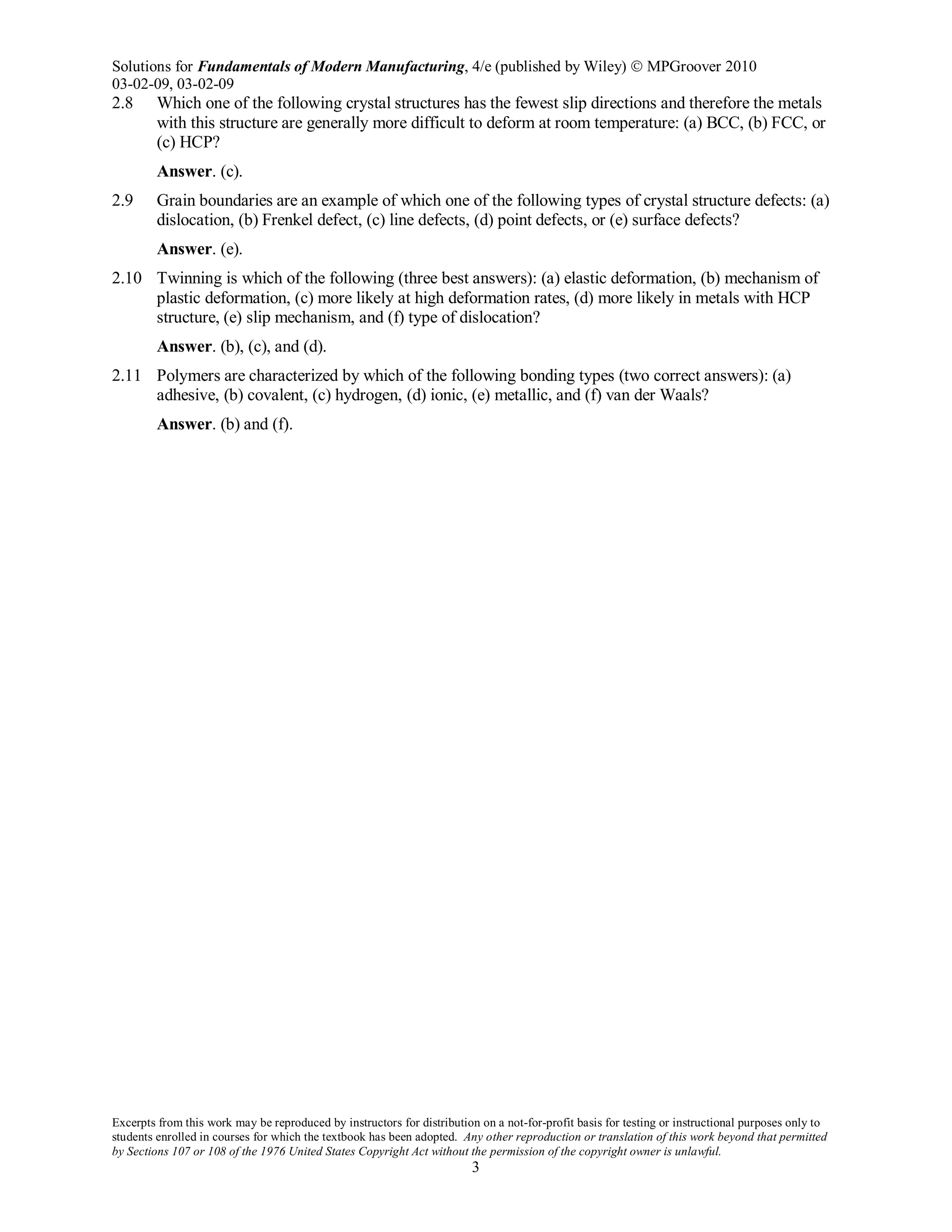 Solutions for Fundamentals of Modern Manufacturing, 4/e (published by Wiley)  MPGroover 2010
03-02-09, 03-02-09
Excerpts from this work may be reproduced by instructors for distribution on a not-for-profit basis for testing or instructional purposes only to
students enrolled in courses for which the textbook has been adopted. Any other reproduction or translation of this work beyond that permitted
by Sections 107 or 108 of the 1976 United States Copyright Act without the permission of the copyright owner is unlawful.
3
2.8 Which one of the following crystal structures has the fewest slip directions and therefore the metals
with this structure are generally more difficult to deform at room temperature: (a) BCC, (b) FCC, or
(c) HCP?
Answer. (c).
2.9 Grain boundaries are an example of which one of the following types of crystal structure defects: (a)
dislocation, (b) Frenkel defect, (c) line defects, (d) point defects, or (e) surface defects?
Answer. (e).
2.10 Twinning is which of the following (three best answers): (a) elastic deformation, (b) mechanism of
plastic deformation, (c) more likely at high deformation rates, (d) more likely in metals with HCP
structure, (e) slip mechanism, and (f) type of dislocation?
Answer. (b), (c), and (d).
2.11 Polymers are characterized by which of the following bonding types (two correct answers): (a)
adhesive, (b) covalent, (c) hydrogen, (d) ionic, (e) metallic, and (f) van der Waals?
Answer. (b) and (f).
 