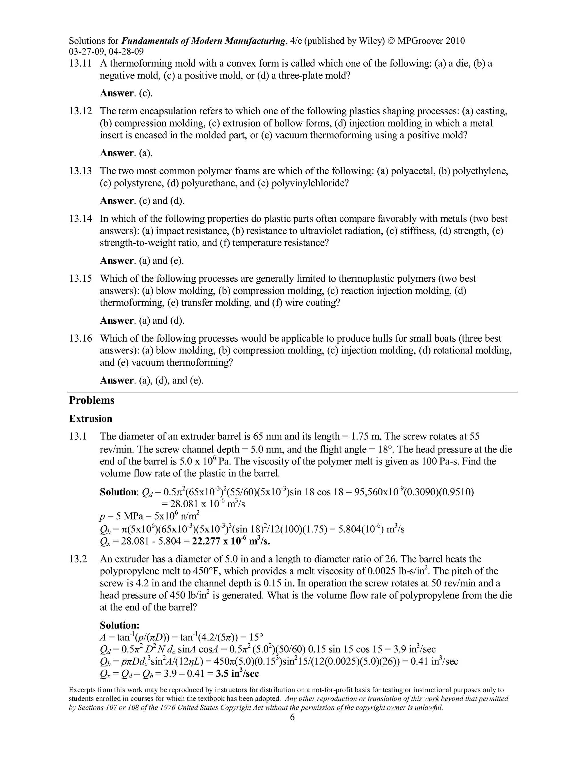 Solutions for Fundamentals of Modern Manufacturing, 4/e (published by Wiley)  MPGroover 2010
03-27-09, 04-28-09
Excerpts from this work may be reproduced by instructors for distribution on a not-for-profit basis for testing or instructional purposes only to
students enrolled in courses for which the textbook has been adopted. Any other reproduction or translation of this work beyond that permitted
by Sections 107 or 108 of the 1976 United States Copyright Act without the permission of the copyright owner is unlawful.
6
13.11 A thermoforming mold with a convex form is called which one of the following: (a) a die, (b) a
negative mold, (c) a positive mold, or (d) a three-plate mold?
Answer. (c).
13.12 The term encapsulation refers to which one of the following plastics shaping processes: (a) casting,
(b) compression molding, (c) extrusion of hollow forms, (d) injection molding in which a metal
insert is encased in the molded part, or (e) vacuum thermoforming using a positive mold?
Answer. (a).
13.13 The two most common polymer foams are which of the following: (a) polyacetal, (b) polyethylene,
(c) polystyrene, (d) polyurethane, and (e) polyvinylchloride?
Answer. (c) and (d).
13.14 In which of the following properties do plastic parts often compare favorably with metals (two best
answers): (a) impact resistance, (b) resistance to ultraviolet radiation, (c) stiffness, (d) strength, (e)
strength-to-weight ratio, and (f) temperature resistance?
Answer. (a) and (e).
13.15 Which of the following processes are generally limited to thermoplastic polymers (two best
answers): (a) blow molding, (b) compression molding, (c) reaction injection molding, (d)
thermoforming, (e) transfer molding, and (f) wire coating?
Answer. (a) and (d).
13.16 Which of the following processes would be applicable to produce hulls for small boats (three best
answers): (a) blow molding, (b) compression molding, (c) injection molding, (d) rotational molding,
and (e) vacuum thermoforming?
Answer. (a), (d), and (e).
Problems
Extrusion
13.1 The diameter of an extruder barrel is 65 mm and its length = 1.75 m. The screw rotates at 55
rev/min. The screw channel depth = 5.0 mm, and the flight angle = 18°. The head pressure at the die
end of the barrel is 5.0 x 106
Pa. The viscosity of the polymer melt is given as 100 Pa-s. Find the
volume flow rate of the plastic in the barrel.
Solution: Qd = 0.5π2
(65x10-3
)2
(55/60)(5x10-3
)sin 18 cos 18 = 95,560x10-9
(0.3090)(0.9510)
= 28.081 x 10-6
m3
/s
p = 5 MPa = 5x106
n/m2
Qb = π(5x106
)(65x10-3
)(5x10-3
)3
(sin 18)2
/12(100)(1.75) = 5.804(10-6
) m3
/s
Qx = 28.081 - 5.804 = 22.277 x 10-6
m3
/s.
13.2 An extruder has a diameter of 5.0 in and a length to diameter ratio of 26. The barrel heats the
polypropylene melt to 450°F, which provides a melt viscosity of 0.0025 lb-s/in2
. The pitch of the
screw is 4.2 in and the channel depth is 0.15 in. In operation the screw rotates at 50 rev/min and a
head pressure of 450 lb/in2
is generated. What is the volume flow rate of polypropylene from the die
at the end of the barrel?
Solution:
A = tan-1
(p/(πD)) = tan-1
(4.2/(5π)) = 15°
Qd = 0.5π2
D2
N dc sinA cosA = 0.5π2
(5.02
)(50/60) 0.15 sin 15 cos 15 = 3.9 in3
/sec
Qb = pπDdc
3
sin2
A/(12ηL) = 450π(5.0)(0.153
)sin2
15/(12(0.0025)(5.0)(26)) = 0.41 in3
/sec
Qx = Qd – Qb = 3.9 – 0.41 = 3.5 in3
/sec
 