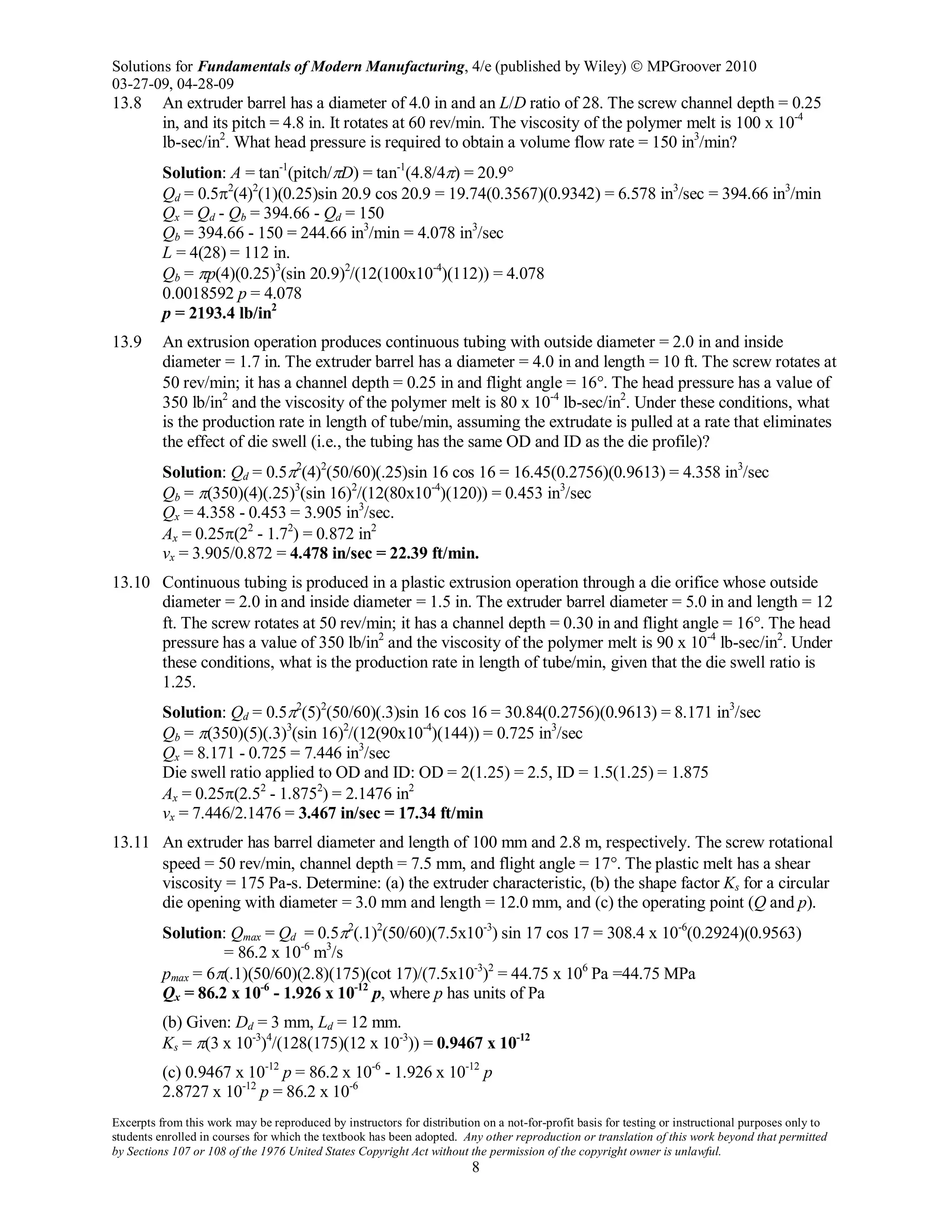 Solutions for Fundamentals of Modern Manufacturing, 4/e (published by Wiley)  MPGroover 2010
03-27-09, 04-28-09
Excerpts from this work may be reproduced by instructors for distribution on a not-for-profit basis for testing or instructional purposes only to
students enrolled in courses for which the textbook has been adopted. Any other reproduction or translation of this work beyond that permitted
by Sections 107 or 108 of the 1976 United States Copyright Act without the permission of the copyright owner is unlawful.
8
13.8 An extruder barrel has a diameter of 4.0 in and an L/D ratio of 28. The screw channel depth = 0.25
in, and its pitch = 4.8 in. It rotates at 60 rev/min. The viscosity of the polymer melt is 100 x 10-4
lb-sec/in2
. What head pressure is required to obtain a volume flow rate = 150 in3
/min?
Solution: A = tan-1
(pitch/πD) = tan-1
(4.8/4π) = 20.9°
Qd = 0.5π2
(4)2
(1)(0.25)sin 20.9 cos 20.9 = 19.74(0.3567)(0.9342) = 6.578 in3
/sec = 394.66 in3
/min
Qx = Qd - Qb = 394.66 - Qd = 150
Qb = 394.66 - 150 = 244.66 in3
/min = 4.078 in3
/sec
L = 4(28) = 112 in.
Qb = πp(4)(0.25)3
(sin 20.9)2
/(12(100x10-4
)(112)) = 4.078
0.0018592 p = 4.078
p = 2193.4 lb/in2
13.9 An extrusion operation produces continuous tubing with outside diameter = 2.0 in and inside
diameter = 1.7 in. The extruder barrel has a diameter = 4.0 in and length = 10 ft. The screw rotates at
50 rev/min; it has a channel depth = 0.25 in and flight angle = 16°. The head pressure has a value of
350 lb/in2
and the viscosity of the polymer melt is 80 x 10-4
lb-sec/in2
. Under these conditions, what
is the production rate in length of tube/min, assuming the extrudate is pulled at a rate that eliminates
the effect of die swell (i.e., the tubing has the same OD and ID as the die profile)?
Solution: Qd = 0.5π2
(4)2
(50/60)(.25)sin 16 cos 16 = 16.45(0.2756)(0.9613) = 4.358 in3
/sec
Qb = π(350)(4)(.25)3
(sin 16)2
/(12(80x10-4
)(120)) = 0.453 in3
/sec
Qx = 4.358 - 0.453 = 3.905 in3
/sec.
Ax = 0.25π(22
- 1.72
) = 0.872 in2
vx = 3.905/0.872 = 4.478 in/sec = 22.39 ft/min.
13.10 Continuous tubing is produced in a plastic extrusion operation through a die orifice whose outside
diameter = 2.0 in and inside diameter = 1.5 in. The extruder barrel diameter = 5.0 in and length = 12
ft. The screw rotates at 50 rev/min; it has a channel depth = 0.30 in and flight angle = 16°. The head
pressure has a value of 350 lb/in2
and the viscosity of the polymer melt is 90 x 10-4
lb-sec/in2
. Under
these conditions, what is the production rate in length of tube/min, given that the die swell ratio is
1.25.
Solution: Qd = 0.5π2
(5)2
(50/60)(.3)sin 16 cos 16 = 30.84(0.2756)(0.9613) = 8.171 in3
/sec
Qb = π(350)(5)(.3)3
(sin 16)2
/(12(90x10-4
)(144)) = 0.725 in3
/sec
Qx = 8.171 - 0.725 = 7.446 in3
/sec
Die swell ratio applied to OD and ID: OD = 2(1.25) = 2.5, ID = 1.5(1.25) = 1.875
Ax = 0.25π(2.52
- 1.8752
) = 2.1476 in2
vx = 7.446/2.1476 = 3.467 in/sec = 17.34 ft/min
13.11 An extruder has barrel diameter and length of 100 mm and 2.8 m, respectively. The screw rotational
speed = 50 rev/min, channel depth = 7.5 mm, and flight angle = 17°. The plastic melt has a shear
viscosity = 175 Pa-s. Determine: (a) the extruder characteristic, (b) the shape factor Ks for a circular
die opening with diameter = 3.0 mm and length = 12.0 mm, and (c) the operating point (Q and p).
Solution: Qmax = Qd = 0.5π2
(.1)2
(50/60)(7.5x10-3
) sin 17 cos 17 = 308.4 x 10-6
(0.2924)(0.9563)
= 86.2 x 10-6
m3
/s
pmax = 6π(.1)(50/60)(2.8)(175)(cot 17)/(7.5x10-3
)2
= 44.75 x 106
Pa =44.75 MPa
Qx = 86.2 x 10-6
- 1.926 x 10-12
p, where p has units of Pa
(b) Given: Dd = 3 mm, Ld = 12 mm.
Ks = π(3 x 10-3
)4
/(128(175)(12 x 10-3
)) = 0.9467 x 10-12
(c) 0.9467 x 10-12
p = 86.2 x 10-6
- 1.926 x 10-12
p
2.8727 x 10-12
p = 86.2 x 10-6
 