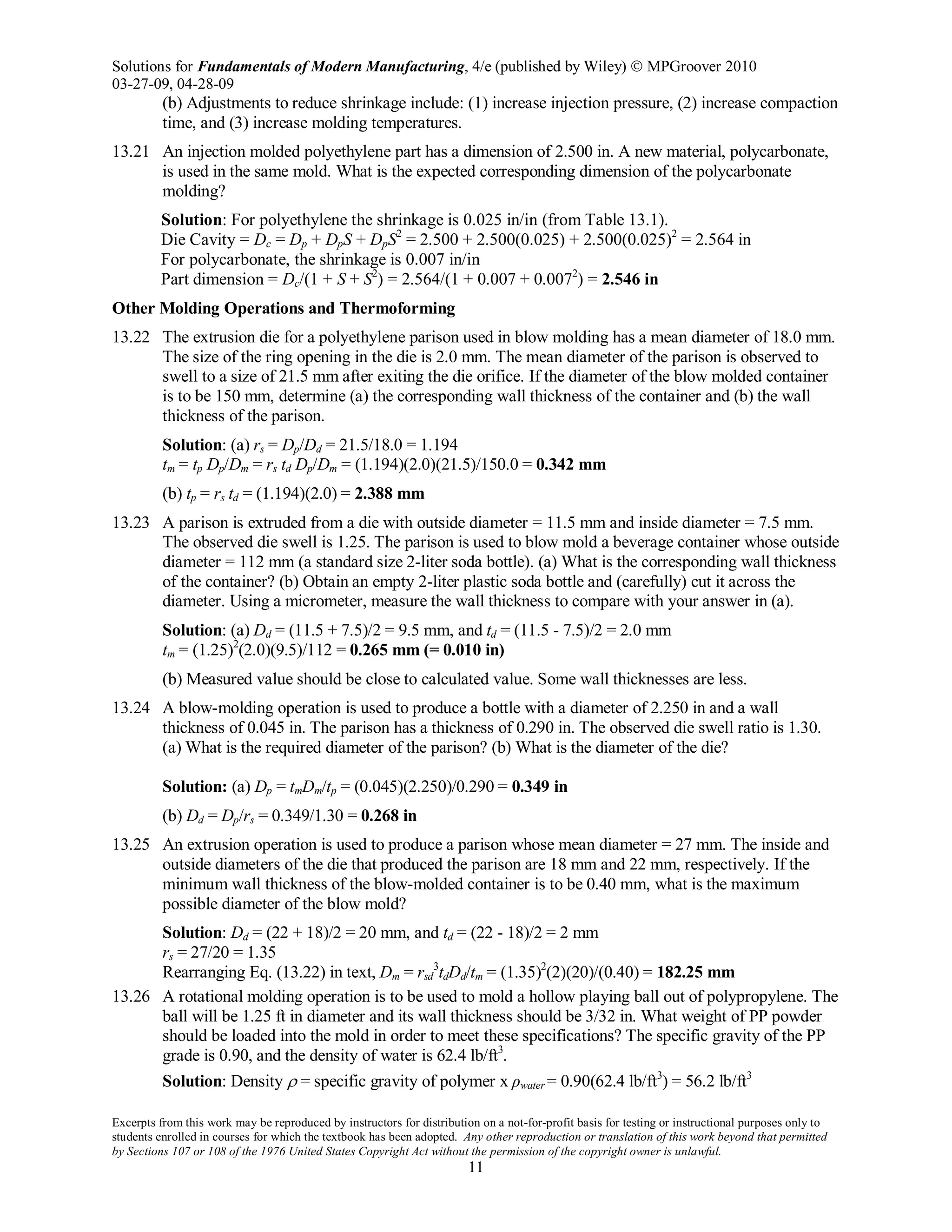 Solutions for Fundamentals of Modern Manufacturing, 4/e (published by Wiley)  MPGroover 2010
03-27-09, 04-28-09
Excerpts from this work may be reproduced by instructors for distribution on a not-for-profit basis for testing or instructional purposes only to
students enrolled in courses for which the textbook has been adopted. Any other reproduction or translation of this work beyond that permitted
by Sections 107 or 108 of the 1976 United States Copyright Act without the permission of the copyright owner is unlawful.
11
(b) Adjustments to reduce shrinkage include: (1) increase injection pressure, (2) increase compaction
time, and (3) increase molding temperatures.
13.21 An injection molded polyethylene part has a dimension of 2.500 in. A new material, polycarbonate,
is used in the same mold. What is the expected corresponding dimension of the polycarbonate
molding?
Solution: For polyethylene the shrinkage is 0.025 in/in (from Table 13.1).
Die Cavity = Dc = Dp + DpS + DpS2
= 2.500 + 2.500(0.025) + 2.500(0.025)2
= 2.564 in
For polycarbonate, the shrinkage is 0.007 in/in
Part dimension = Dc/(1 + S + S2
) = 2.564/(1 + 0.007 + 0.0072
) = 2.546 in
Other Molding Operations and Thermoforming
13.22 The extrusion die for a polyethylene parison used in blow molding has a mean diameter of 18.0 mm.
The size of the ring opening in the die is 2.0 mm. The mean diameter of the parison is observed to
swell to a size of 21.5 mm after exiting the die orifice. If the diameter of the blow molded container
is to be 150 mm, determine (a) the corresponding wall thickness of the container and (b) the wall
thickness of the parison.
Solution: (a) rs = Dp/Dd = 21.5/18.0 = 1.194
tm = tp Dp/Dm = rs td Dp/Dm = (1.194)(2.0)(21.5)/150.0 = 0.342 mm
(b) tp = rs td = (1.194)(2.0) = 2.388 mm
13.23 A parison is extruded from a die with outside diameter = 11.5 mm and inside diameter = 7.5 mm.
The observed die swell is 1.25. The parison is used to blow mold a beverage container whose outside
diameter = 112 mm (a standard size 2-liter soda bottle). (a) What is the corresponding wall thickness
of the container? (b) Obtain an empty 2-liter plastic soda bottle and (carefully) cut it across the
diameter. Using a micrometer, measure the wall thickness to compare with your answer in (a).
Solution: (a) Dd = (11.5 + 7.5)/2 = 9.5 mm, and td = (11.5 - 7.5)/2 = 2.0 mm
tm = (1.25)2
(2.0)(9.5)/112 = 0.265 mm (= 0.010 in)
(b) Measured value should be close to calculated value. Some wall thicknesses are less.
13.24 A blow-molding operation is used to produce a bottle with a diameter of 2.250 in and a wall
thickness of 0.045 in. The parison has a thickness of 0.290 in. The observed die swell ratio is 1.30.
(a) What is the required diameter of the parison? (b) What is the diameter of the die?
Solution: (a) Dp = tmDm/tp = (0.045)(2.250)/0.290 = 0.349 in
(b) Dd = Dp/rs = 0.349/1.30 = 0.268 in
13.25 An extrusion operation is used to produce a parison whose mean diameter = 27 mm. The inside and
outside diameters of the die that produced the parison are 18 mm and 22 mm, respectively. If the
minimum wall thickness of the blow-molded container is to be 0.40 mm, what is the maximum
possible diameter of the blow mold?
Solution: Dd = (22 + 18)/2 = 20 mm, and td = (22 - 18)/2 = 2 mm
rs = 27/20 = 1.35
Rearranging Eq. (13.22) in text, Dm = rsd
3
tdDd/tm = (1.35)2
(2)(20)/(0.40) = 182.25 mm
13.26 A rotational molding operation is to be used to mold a hollow playing ball out of polypropylene. The
ball will be 1.25 ft in diameter and its wall thickness should be 3/32 in. What weight of PP powder
should be loaded into the mold in order to meet these specifications? The specific gravity of the PP
grade is 0.90, and the density of water is 62.4 lb/ft3
.
Solution: Density ρ = specific gravity of polymer x ρwater = 0.90(62.4 lb/ft3
) = 56.2 lb/ft3
 