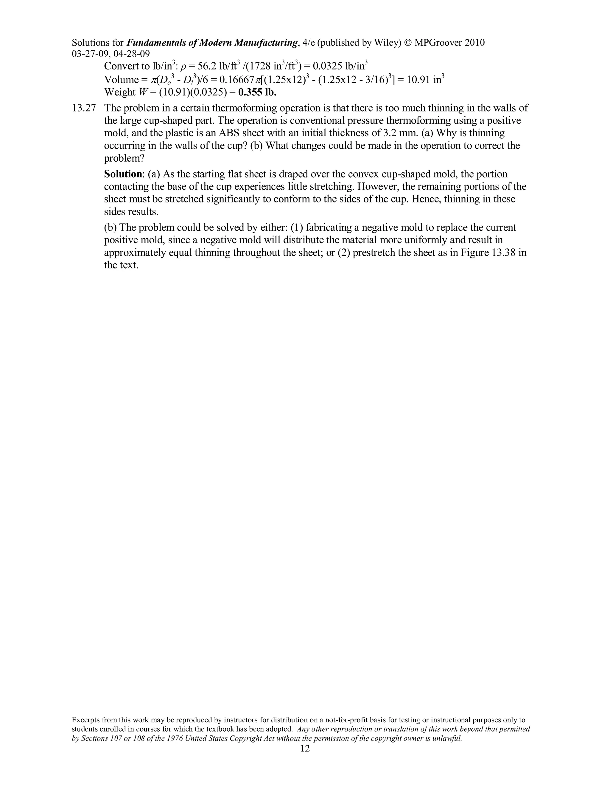 Solutions for Fundamentals of Modern Manufacturing, 4/e (published by Wiley)  MPGroover 2010
03-27-09, 04-28-09
Excerpts from this work may be reproduced by instructors for distribution on a not-for-profit basis for testing or instructional purposes only to
students enrolled in courses for which the textbook has been adopted. Any other reproduction or translation of this work beyond that permitted
by Sections 107 or 108 of the 1976 United States Copyright Act without the permission of the copyright owner is unlawful.
12
Convert to lb/in3
: ρ = 56.2 lb/ft3
/(1728 in3
/ft3
) = 0.0325 lb/in3
Volume = π(Do
3
- Di
3
)/6 = 0.16667π[(1.25x12)3
- (1.25x12 - 3/16)3
] = 10.91 in3
Weight W = (10.91)(0.0325) = 0.355 lb.
13.27 The problem in a certain thermoforming operation is that there is too much thinning in the walls of
the large cup-shaped part. The operation is conventional pressure thermoforming using a positive
mold, and the plastic is an ABS sheet with an initial thickness of 3.2 mm. (a) Why is thinning
occurring in the walls of the cup? (b) What changes could be made in the operation to correct the
problem?
Solution: (a) As the starting flat sheet is draped over the convex cup-shaped mold, the portion
contacting the base of the cup experiences little stretching. However, the remaining portions of the
sheet must be stretched significantly to conform to the sides of the cup. Hence, thinning in these
sides results.
(b) The problem could be solved by either: (1) fabricating a negative mold to replace the current
positive mold, since a negative mold will distribute the material more uniformly and result in
approximately equal thinning throughout the sheet; or (2) prestretch the sheet as in Figure 13.38 in
the text.
 
