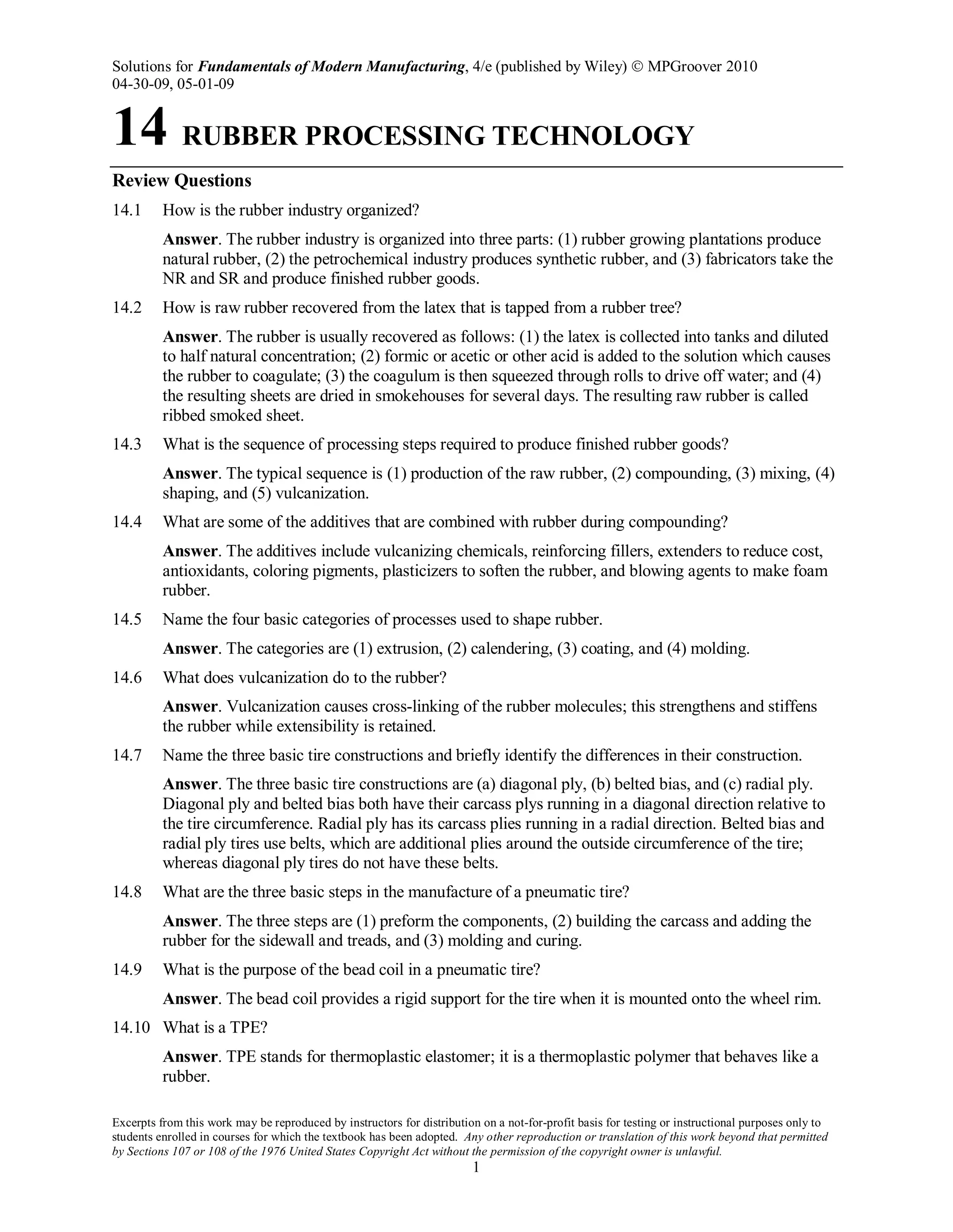 Solutions for Fundamentals of Modern Manufacturing, 4/e (published by Wiley)  MPGroover 2010
04-30-09, 05-01-09
Excerpts from this work may be reproduced by instructors for distribution on a not-for-profit basis for testing or instructional purposes only to
students enrolled in courses for which the textbook has been adopted. Any other reproduction or translation of this work beyond that permitted
by Sections 107 or 108 of the 1976 United States Copyright Act without the permission of the copyright owner is unlawful.
1
14 RUBBER PROCESSING TECHNOLOGY
Review Questions
14.1 How is the rubber industry organized?
Answer. The rubber industry is organized into three parts: (1) rubber growing plantations produce
natural rubber, (2) the petrochemical industry produces synthetic rubber, and (3) fabricators take the
NR and SR and produce finished rubber goods.
14.2 How is raw rubber recovered from the latex that is tapped from a rubber tree?
Answer. The rubber is usually recovered as follows: (1) the latex is collected into tanks and diluted
to half natural concentration; (2) formic or acetic or other acid is added to the solution which causes
the rubber to coagulate; (3) the coagulum is then squeezed through rolls to drive off water; and (4)
the resulting sheets are dried in smokehouses for several days. The resulting raw rubber is called
ribbed smoked sheet.
14.3 What is the sequence of processing steps required to produce finished rubber goods?
Answer. The typical sequence is (1) production of the raw rubber, (2) compounding, (3) mixing, (4)
shaping, and (5) vulcanization.
14.4 What are some of the additives that are combined with rubber during compounding?
Answer. The additives include vulcanizing chemicals, reinforcing fillers, extenders to reduce cost,
antioxidants, coloring pigments, plasticizers to soften the rubber, and blowing agents to make foam
rubber.
14.5 Name the four basic categories of processes used to shape rubber.
Answer. The categories are (1) extrusion, (2) calendering, (3) coating, and (4) molding.
14.6 What does vulcanization do to the rubber?
Answer. Vulcanization causes cross-linking of the rubber molecules; this strengthens and stiffens
the rubber while extensibility is retained.
14.7 Name the three basic tire constructions and briefly identify the differences in their construction.
Answer. The three basic tire constructions are (a) diagonal ply, (b) belted bias, and (c) radial ply.
Diagonal ply and belted bias both have their carcass plys running in a diagonal direction relative to
the tire circumference. Radial ply has its carcass plies running in a radial direction. Belted bias and
radial ply tires use belts, which are additional plies around the outside circumference of the tire;
whereas diagonal ply tires do not have these belts.
14.8 What are the three basic steps in the manufacture of a pneumatic tire?
Answer. The three steps are (1) preform the components, (2) building the carcass and adding the
rubber for the sidewall and treads, and (3) molding and curing.
14.9 What is the purpose of the bead coil in a pneumatic tire?
Answer. The bead coil provides a rigid support for the tire when it is mounted onto the wheel rim.
14.10 What is a TPE?
Answer. TPE stands for thermoplastic elastomer; it is a thermoplastic polymer that behaves like a
rubber.
 
