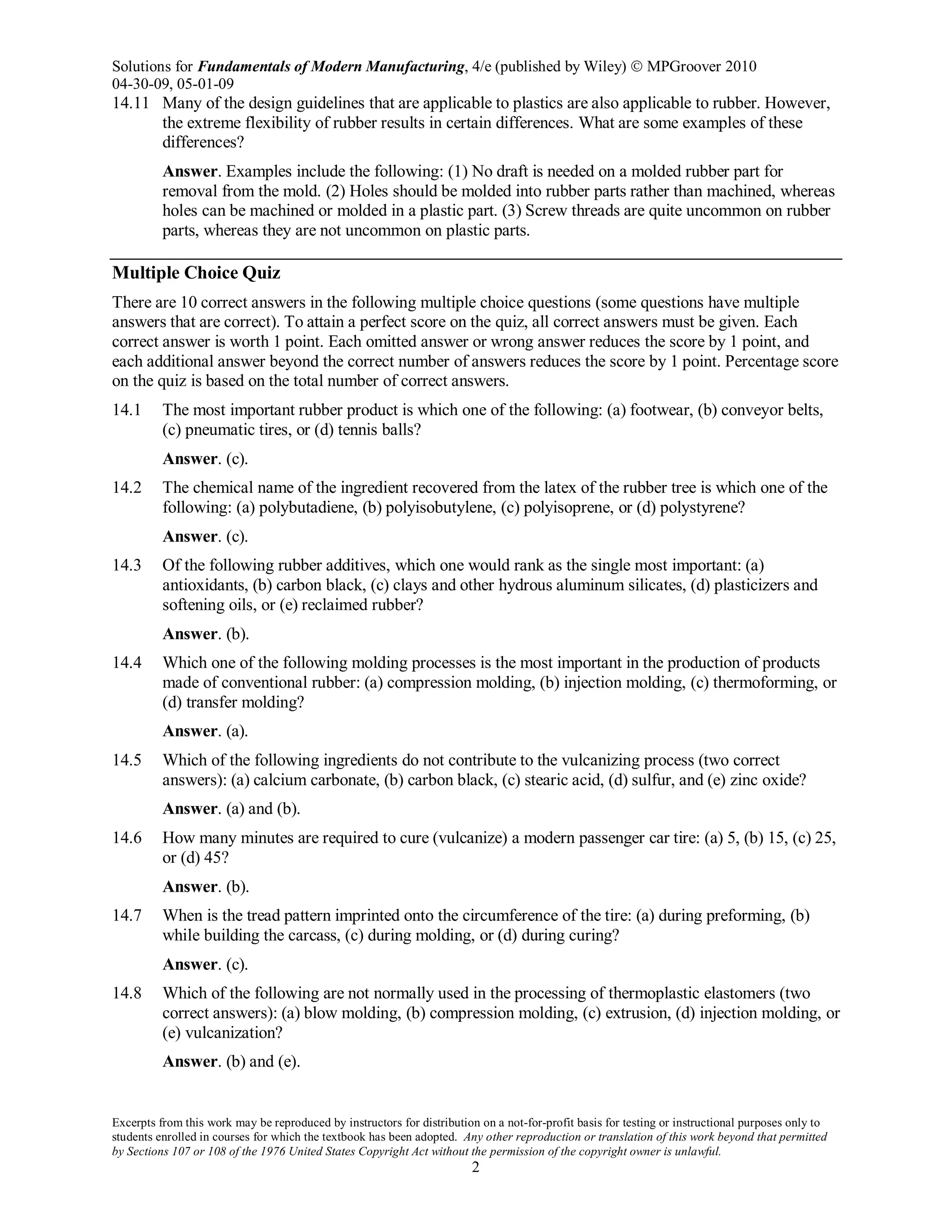 Solutions for Fundamentals of Modern Manufacturing, 4/e (published by Wiley)  MPGroover 2010
04-30-09, 05-01-09
Excerpts from this work may be reproduced by instructors for distribution on a not-for-profit basis for testing or instructional purposes only to
students enrolled in courses for which the textbook has been adopted. Any other reproduction or translation of this work beyond that permitted
by Sections 107 or 108 of the 1976 United States Copyright Act without the permission of the copyright owner is unlawful.
2
14.11 Many of the design guidelines that are applicable to plastics are also applicable to rubber. However,
the extreme flexibility of rubber results in certain differences. What are some examples of these
differences?
Answer. Examples include the following: (1) No draft is needed on a molded rubber part for
removal from the mold. (2) Holes should be molded into rubber parts rather than machined, whereas
holes can be machined or molded in a plastic part. (3) Screw threads are quite uncommon on rubber
parts, whereas they are not uncommon on plastic parts.
Multiple Choice Quiz
There are 10 correct answers in the following multiple choice questions (some questions have multiple
answers that are correct). To attain a perfect score on the quiz, all correct answers must be given. Each
correct answer is worth 1 point. Each omitted answer or wrong answer reduces the score by 1 point, and
each additional answer beyond the correct number of answers reduces the score by 1 point. Percentage score
on the quiz is based on the total number of correct answers.
14.1 The most important rubber product is which one of the following: (a) footwear, (b) conveyor belts,
(c) pneumatic tires, or (d) tennis balls?
Answer. (c).
14.2 The chemical name of the ingredient recovered from the latex of the rubber tree is which one of the
following: (a) polybutadiene, (b) polyisobutylene, (c) polyisoprene, or (d) polystyrene?
Answer. (c).
14.3 Of the following rubber additives, which one would rank as the single most important: (a)
antioxidants, (b) carbon black, (c) clays and other hydrous aluminum silicates, (d) plasticizers and
softening oils, or (e) reclaimed rubber?
Answer. (b).
14.4 Which one of the following molding processes is the most important in the production of products
made of conventional rubber: (a) compression molding, (b) injection molding, (c) thermoforming, or
(d) transfer molding?
Answer. (a).
14.5 Which of the following ingredients do not contribute to the vulcanizing process (two correct
answers): (a) calcium carbonate, (b) carbon black, (c) stearic acid, (d) sulfur, and (e) zinc oxide?
Answer. (a) and (b).
14.6 How many minutes are required to cure (vulcanize) a modern passenger car tire: (a) 5, (b) 15, (c) 25,
or (d) 45?
Answer. (b).
14.7 When is the tread pattern imprinted onto the circumference of the tire: (a) during preforming, (b)
while building the carcass, (c) during molding, or (d) during curing?
Answer. (c).
14.8 Which of the following are not normally used in the processing of thermoplastic elastomers (two
correct answers): (a) blow molding, (b) compression molding, (c) extrusion, (d) injection molding, or
(e) vulcanization?
Answer. (b) and (e).
 
