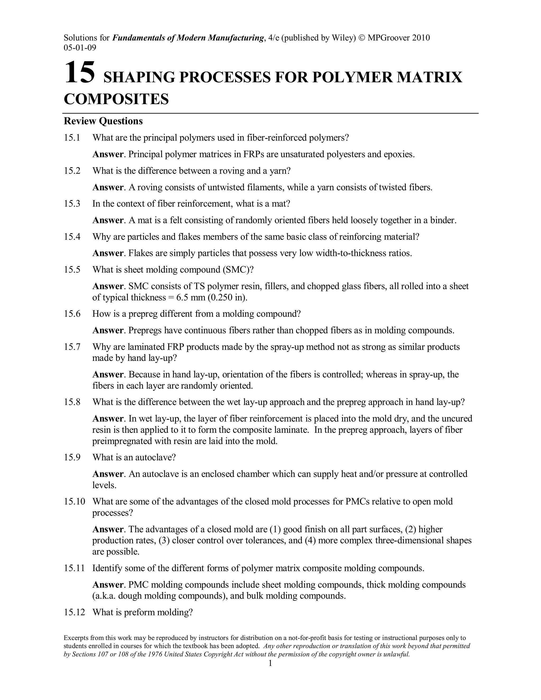 Solutions for Fundamentals of Modern Manufacturing, 4/e (published by Wiley)  MPGroover 2010
05-01-09
Excerpts from this work may be reproduced by instructors for distribution on a not-for-profit basis for testing or instructional purposes only to
students enrolled in courses for which the textbook has been adopted. Any other reproduction or translation of this work beyond that permitted
by Sections 107 or 108 of the 1976 United States Copyright Act without the permission of the copyright owner is unlawful.
1
15 SHAPING PROCESSES FOR POLYMER MATRIX
COMPOSITES
Review Questions
15.1 What are the principal polymers used in fiber-reinforced polymers?
Answer. Principal polymer matrices in FRPs are unsaturated polyesters and epoxies.
15.2 What is the difference between a roving and a yarn?
Answer. A roving consists of untwisted filaments, while a yarn consists of twisted fibers.
15.3 In the context of fiber reinforcement, what is a mat?
Answer. A mat is a felt consisting of randomly oriented fibers held loosely together in a binder.
15.4 Why are particles and flakes members of the same basic class of reinforcing material?
Answer. Flakes are simply particles that possess very low width-to-thickness ratios.
15.5 What is sheet molding compound (SMC)?
Answer. SMC consists of TS polymer resin, fillers, and chopped glass fibers, all rolled into a sheet
of typical thickness = 6.5 mm (0.250 in).
15.6 How is a prepreg different from a molding compound?
Answer. Prepregs have continuous fibers rather than chopped fibers as in molding compounds.
15.7 Why are laminated FRP products made by the spray-up method not as strong as similar products
made by hand lay-up?
Answer. Because in hand lay-up, orientation of the fibers is controlled; whereas in spray-up, the
fibers in each layer are randomly oriented.
15.8 What is the difference between the wet lay-up approach and the prepreg approach in hand lay-up?
Answer. In wet lay-up, the layer of fiber reinforcement is placed into the mold dry, and the uncured
resin is then applied to it to form the composite laminate. In the prepreg approach, layers of fiber
preimpregnated with resin are laid into the mold.
15.9 What is an autoclave?
Answer. An autoclave is an enclosed chamber which can supply heat and/or pressure at controlled
levels.
15.10 What are some of the advantages of the closed mold processes for PMCs relative to open mold
processes?
Answer. The advantages of a closed mold are (1) good finish on all part surfaces, (2) higher
production rates, (3) closer control over tolerances, and (4) more complex three-dimensional shapes
are possible.
15.11 Identify some of the different forms of polymer matrix composite molding compounds.
Answer. PMC molding compounds include sheet molding compounds, thick molding compounds
(a.k.a. dough molding compounds), and bulk molding compounds.
15.12 What is preform molding?
 