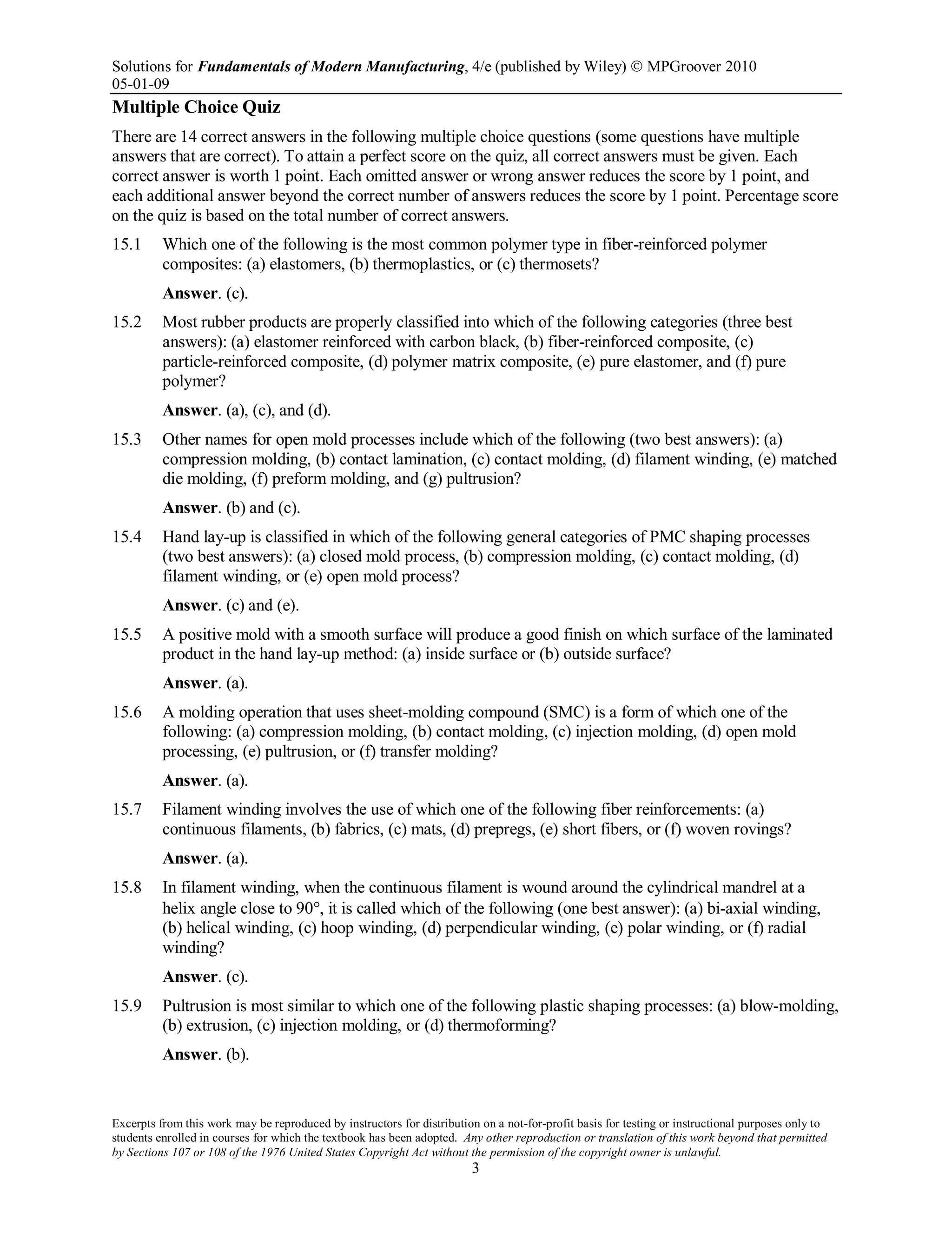 Solutions for Fundamentals of Modern Manufacturing, 4/e (published by Wiley)  MPGroover 2010
05-01-09
Excerpts from this work may be reproduced by instructors for distribution on a not-for-profit basis for testing or instructional purposes only to
students enrolled in courses for which the textbook has been adopted. Any other reproduction or translation of this work beyond that permitted
by Sections 107 or 108 of the 1976 United States Copyright Act without the permission of the copyright owner is unlawful.
3
Multiple Choice Quiz
There are 14 correct answers in the following multiple choice questions (some questions have multiple
answers that are correct). To attain a perfect score on the quiz, all correct answers must be given. Each
correct answer is worth 1 point. Each omitted answer or wrong answer reduces the score by 1 point, and
each additional answer beyond the correct number of answers reduces the score by 1 point. Percentage score
on the quiz is based on the total number of correct answers.
15.1 Which one of the following is the most common polymer type in fiber-reinforced polymer
composites: (a) elastomers, (b) thermoplastics, or (c) thermosets?
Answer. (c).
15.2 Most rubber products are properly classified into which of the following categories (three best
answers): (a) elastomer reinforced with carbon black, (b) fiber-reinforced composite, (c)
particle-reinforced composite, (d) polymer matrix composite, (e) pure elastomer, and (f) pure
polymer?
Answer. (a), (c), and (d).
15.3 Other names for open mold processes include which of the following (two best answers): (a)
compression molding, (b) contact lamination, (c) contact molding, (d) filament winding, (e) matched
die molding, (f) preform molding, and (g) pultrusion?
Answer. (b) and (c).
15.4 Hand lay-up is classified in which of the following general categories of PMC shaping processes
(two best answers): (a) closed mold process, (b) compression molding, (c) contact molding, (d)
filament winding, or (e) open mold process?
Answer. (c) and (e).
15.5 A positive mold with a smooth surface will produce a good finish on which surface of the laminated
product in the hand lay-up method: (a) inside surface or (b) outside surface?
Answer. (a).
15.6 A molding operation that uses sheet-molding compound (SMC) is a form of which one of the
following: (a) compression molding, (b) contact molding, (c) injection molding, (d) open mold
processing, (e) pultrusion, or (f) transfer molding?
Answer. (a).
15.7 Filament winding involves the use of which one of the following fiber reinforcements: (a)
continuous filaments, (b) fabrics, (c) mats, (d) prepregs, (e) short fibers, or (f) woven rovings?
Answer. (a).
15.8 In filament winding, when the continuous filament is wound around the cylindrical mandrel at a
helix angle close to 90°, it is called which of the following (one best answer): (a) bi-axial winding,
(b) helical winding, (c) hoop winding, (d) perpendicular winding, (e) polar winding, or (f) radial
winding?
Answer. (c).
15.9 Pultrusion is most similar to which one of the following plastic shaping processes: (a) blow-molding,
(b) extrusion, (c) injection molding, or (d) thermoforming?
Answer. (b).
 