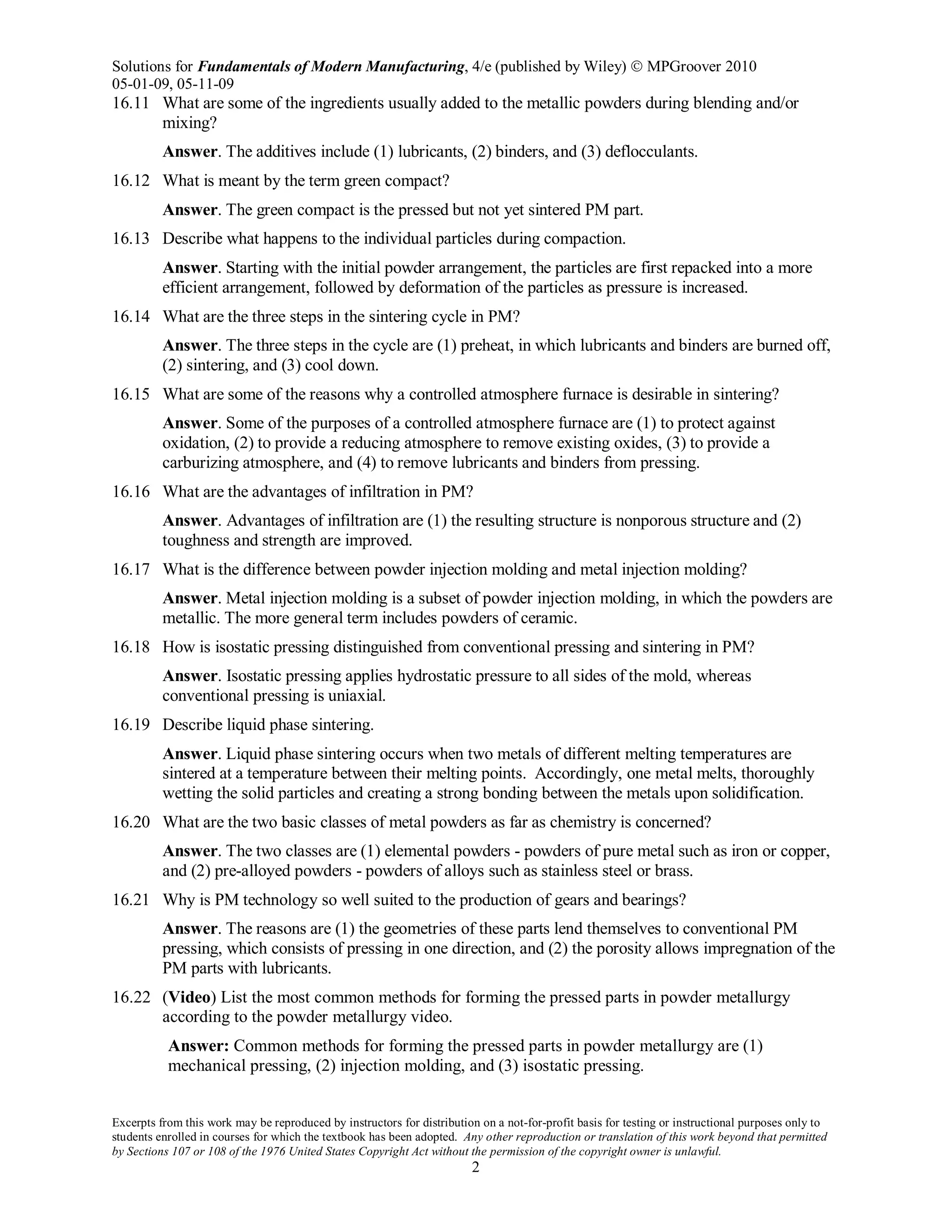 Solutions for Fundamentals of Modern Manufacturing, 4/e (published by Wiley)  MPGroover 2010
05-01-09, 05-11-09
Excerpts from this work may be reproduced by instructors for distribution on a not-for-profit basis for testing or instructional purposes only to
students enrolled in courses for which the textbook has been adopted. Any other reproduction or translation of this work beyond that permitted
by Sections 107 or 108 of the 1976 United States Copyright Act without the permission of the copyright owner is unlawful.
2
16.11 What are some of the ingredients usually added to the metallic powders during blending and/or
mixing?
Answer. The additives include (1) lubricants, (2) binders, and (3) deflocculants.
16.12 What is meant by the term green compact?
Answer. The green compact is the pressed but not yet sintered PM part.
16.13 Describe what happens to the individual particles during compaction.
Answer. Starting with the initial powder arrangement, the particles are first repacked into a more
efficient arrangement, followed by deformation of the particles as pressure is increased.
16.14 What are the three steps in the sintering cycle in PM?
Answer. The three steps in the cycle are (1) preheat, in which lubricants and binders are burned off,
(2) sintering, and (3) cool down.
16.15 What are some of the reasons why a controlled atmosphere furnace is desirable in sintering?
Answer. Some of the purposes of a controlled atmosphere furnace are (1) to protect against
oxidation, (2) to provide a reducing atmosphere to remove existing oxides, (3) to provide a
carburizing atmosphere, and (4) to remove lubricants and binders from pressing.
16.16 What are the advantages of infiltration in PM?
Answer. Advantages of infiltration are (1) the resulting structure is nonporous structure and (2)
toughness and strength are improved.
16.17 What is the difference between powder injection molding and metal injection molding?
Answer. Metal injection molding is a subset of powder injection molding, in which the powders are
metallic. The more general term includes powders of ceramic.
16.18 How is isostatic pressing distinguished from conventional pressing and sintering in PM?
Answer. Isostatic pressing applies hydrostatic pressure to all sides of the mold, whereas
conventional pressing is uniaxial.
16.19 Describe liquid phase sintering.
Answer. Liquid phase sintering occurs when two metals of different melting temperatures are
sintered at a temperature between their melting points. Accordingly, one metal melts, thoroughly
wetting the solid particles and creating a strong bonding between the metals upon solidification.
16.20 What are the two basic classes of metal powders as far as chemistry is concerned?
Answer. The two classes are (1) elemental powders - powders of pure metal such as iron or copper,
and (2) pre-alloyed powders - powders of alloys such as stainless steel or brass.
16.21 Why is PM technology so well suited to the production of gears and bearings?
Answer. The reasons are (1) the geometries of these parts lend themselves to conventional PM
pressing, which consists of pressing in one direction, and (2) the porosity allows impregnation of the
PM parts with lubricants.
16.22 (Video) List the most common methods for forming the pressed parts in powder metallurgy
according to the powder metallurgy video.
Answer: Common methods for forming the pressed parts in powder metallurgy are (1)
mechanical pressing, (2) injection molding, and (3) isostatic pressing.
 