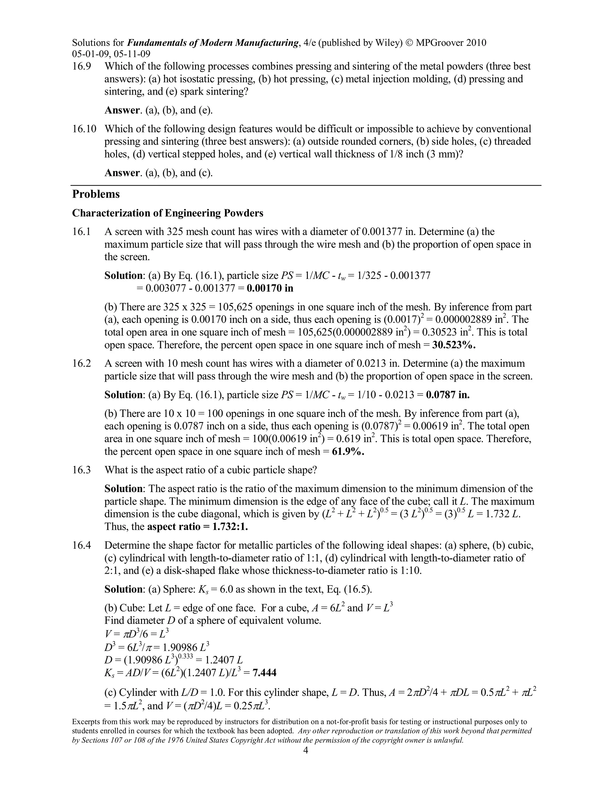 Solutions for Fundamentals of Modern Manufacturing, 4/e (published by Wiley)  MPGroover 2010
05-01-09, 05-11-09
Excerpts from this work may be reproduced by instructors for distribution on a not-for-profit basis for testing or instructional purposes only to
students enrolled in courses for which the textbook has been adopted. Any other reproduction or translation of this work beyond that permitted
by Sections 107 or 108 of the 1976 United States Copyright Act without the permission of the copyright owner is unlawful.
4
16.9 Which of the following processes combines pressing and sintering of the metal powders (three best
answers): (a) hot isostatic pressing, (b) hot pressing, (c) metal injection molding, (d) pressing and
sintering, and (e) spark sintering?
Answer. (a), (b), and (e).
16.10 Which of the following design features would be difficult or impossible to achieve by conventional
pressing and sintering (three best answers): (a) outside rounded corners, (b) side holes, (c) threaded
holes, (d) vertical stepped holes, and (e) vertical wall thickness of 1/8 inch (3 mm)?
Answer. (a), (b), and (c).
Problems
Characterization of Engineering Powders
16.1 A screen with 325 mesh count has wires with a diameter of 0.001377 in. Determine (a) the
maximum particle size that will pass through the wire mesh and (b) the proportion of open space in
the screen.
Solution: (a) By Eq. (16.1), particle size PS = 1/MC - tw = 1/325 - 0.001377
= 0.003077 - 0.001377 = 0.00170 in
(b) There are 325 x 325 = 105,625 openings in one square inch of the mesh. By inference from part
(a), each opening is 0.00170 inch on a side, thus each opening is (0.0017)2
= 0.000002889 in2
. The
total open area in one square inch of mesh = 105,625(0.000002889 in2
) = 0.30523 in2
. This is total
open space. Therefore, the percent open space in one square inch of mesh = 30.523%.
16.2 A screen with 10 mesh count has wires with a diameter of 0.0213 in. Determine (a) the maximum
particle size that will pass through the wire mesh and (b) the proportion of open space in the screen.
Solution: (a) By Eq. (16.1), particle size PS = 1/MC - tw = 1/10 - 0.0213 = 0.0787 in.
(b) There are 10 x 10 = 100 openings in one square inch of the mesh. By inference from part (a),
each opening is 0.0787 inch on a side, thus each opening is (0.0787)2
= 0.00619 in2
. The total open
area in one square inch of mesh = 100(0.00619 in2
) = 0.619 in2
. This is total open space. Therefore,
the percent open space in one square inch of mesh = 61.9%.
16.3 What is the aspect ratio of a cubic particle shape?
Solution: The aspect ratio is the ratio of the maximum dimension to the minimum dimension of the
particle shape. The minimum dimension is the edge of any face of the cube; call it L. The maximum
dimension is the cube diagonal, which is given by (L2
+ L2
+ L2
)0.5
= (3 L2
)0.5
= (3)0.5
L = 1.732 L.
Thus, the aspect ratio = 1.732:1.
16.4 Determine the shape factor for metallic particles of the following ideal shapes: (a) sphere, (b) cubic,
(c) cylindrical with length-to-diameter ratio of 1:1, (d) cylindrical with length-to-diameter ratio of
2:1, and (e) a disk-shaped flake whose thickness-to-diameter ratio is 1:10.
Solution: (a) Sphere: Ks = 6.0 as shown in the text, Eq. (16.5).
(b) Cube: Let L = edge of one face. For a cube, A = 6L2
and V = L3
Find diameter D of a sphere of equivalent volume.
V = πD3
/6 = L3
D3
= 6L3
/π = 1.90986 L3
D = (1.90986 L3
)0.333
= 1.2407 L
Ks = AD/V = (6L2
)(1.2407 L)/L3
= 7.444
(c) Cylinder with L/D = 1.0. For this cylinder shape, L = D. Thus, A = 2πD2
/4 + πDL = 0.5πL2
+ πL2
= 1.5πL2
, and V = (πD2
/4)L = 0.25πL3
.
 