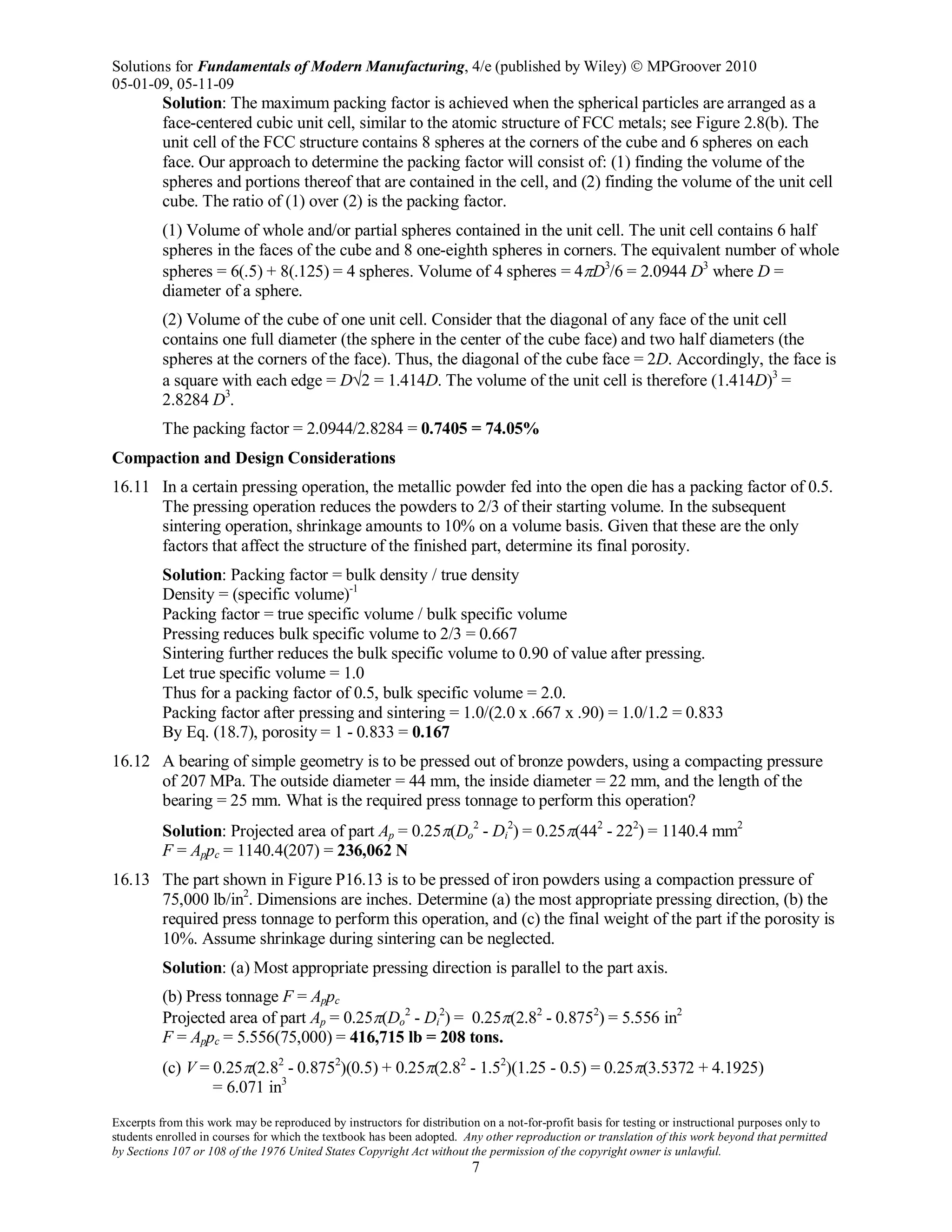 Solutions for Fundamentals of Modern Manufacturing, 4/e (published by Wiley)  MPGroover 2010
05-01-09, 05-11-09
Excerpts from this work may be reproduced by instructors for distribution on a not-for-profit basis for testing or instructional purposes only to
students enrolled in courses for which the textbook has been adopted. Any other reproduction or translation of this work beyond that permitted
by Sections 107 or 108 of the 1976 United States Copyright Act without the permission of the copyright owner is unlawful.
7
Solution: The maximum packing factor is achieved when the spherical particles are arranged as a
face-centered cubic unit cell, similar to the atomic structure of FCC metals; see Figure 2.8(b). The
unit cell of the FCC structure contains 8 spheres at the corners of the cube and 6 spheres on each
face. Our approach to determine the packing factor will consist of: (1) finding the volume of the
spheres and portions thereof that are contained in the cell, and (2) finding the volume of the unit cell
cube. The ratio of (1) over (2) is the packing factor.
(1) Volume of whole and/or partial spheres contained in the unit cell. The unit cell contains 6 half
spheres in the faces of the cube and 8 one-eighth spheres in corners. The equivalent number of whole
spheres = 6(.5) + 8(.125) = 4 spheres. Volume of 4 spheres = 4πD3
/6 = 2.0944 D3
where D =
diameter of a sphere.
(2) Volume of the cube of one unit cell. Consider that the diagonal of any face of the unit cell
contains one full diameter (the sphere in the center of the cube face) and two half diameters (the
spheres at the corners of the face). Thus, the diagonal of the cube face = 2D. Accordingly, the face is
a square with each edge = D√2 = 1.414D. The volume of the unit cell is therefore (1.414D)3
=
2.8284 D3
.
The packing factor = 2.0944/2.8284 = 0.7405 = 74.05%
Compaction and Design Considerations
16.11 In a certain pressing operation, the metallic powder fed into the open die has a packing factor of 0.5.
The pressing operation reduces the powders to 2/3 of their starting volume. In the subsequent
sintering operation, shrinkage amounts to 10% on a volume basis. Given that these are the only
factors that affect the structure of the finished part, determine its final porosity.
Solution: Packing factor = bulk density / true density
Density = (specific volume)-1
Packing factor = true specific volume / bulk specific volume
Pressing reduces bulk specific volume to 2/3 = 0.667
Sintering further reduces the bulk specific volume to 0.90 of value after pressing.
Let true specific volume = 1.0
Thus for a packing factor of 0.5, bulk specific volume = 2.0.
Packing factor after pressing and sintering = 1.0/(2.0 x .667 x .90) = 1.0/1.2 = 0.833
By Eq. (18.7), porosity = 1 - 0.833 = 0.167
16.12 A bearing of simple geometry is to be pressed out of bronze powders, using a compacting pressure
of 207 MPa. The outside diameter = 44 mm, the inside diameter = 22 mm, and the length of the
bearing = 25 mm. What is the required press tonnage to perform this operation?
Solution: Projected area of part Ap = 0.25π(Do
2
- Di
2
) = 0.25π(442
- 222
) = 1140.4 mm2
F = Appc = 1140.4(207) = 236,062 N
16.13 The part shown in Figure P16.13 is to be pressed of iron powders using a compaction pressure of
75,000 lb/in2
. Dimensions are inches. Determine (a) the most appropriate pressing direction, (b) the
required press tonnage to perform this operation, and (c) the final weight of the part if the porosity is
10%. Assume shrinkage during sintering can be neglected.
Solution: (a) Most appropriate pressing direction is parallel to the part axis.
(b) Press tonnage F = Appc
Projected area of part Ap = 0.25π(Do
2
- Di
2
) = 0.25π(2.82
- 0.8752
) = 5.556 in2
F = Appc = 5.556(75,000) = 416,715 lb = 208 tons.
(c) V = 0.25π(2.82
- 0.8752
)(0.5) + 0.25π(2.82
- 1.52
)(1.25 - 0.5) = 0.25π(3.5372 + 4.1925)
= 6.071 in3
 