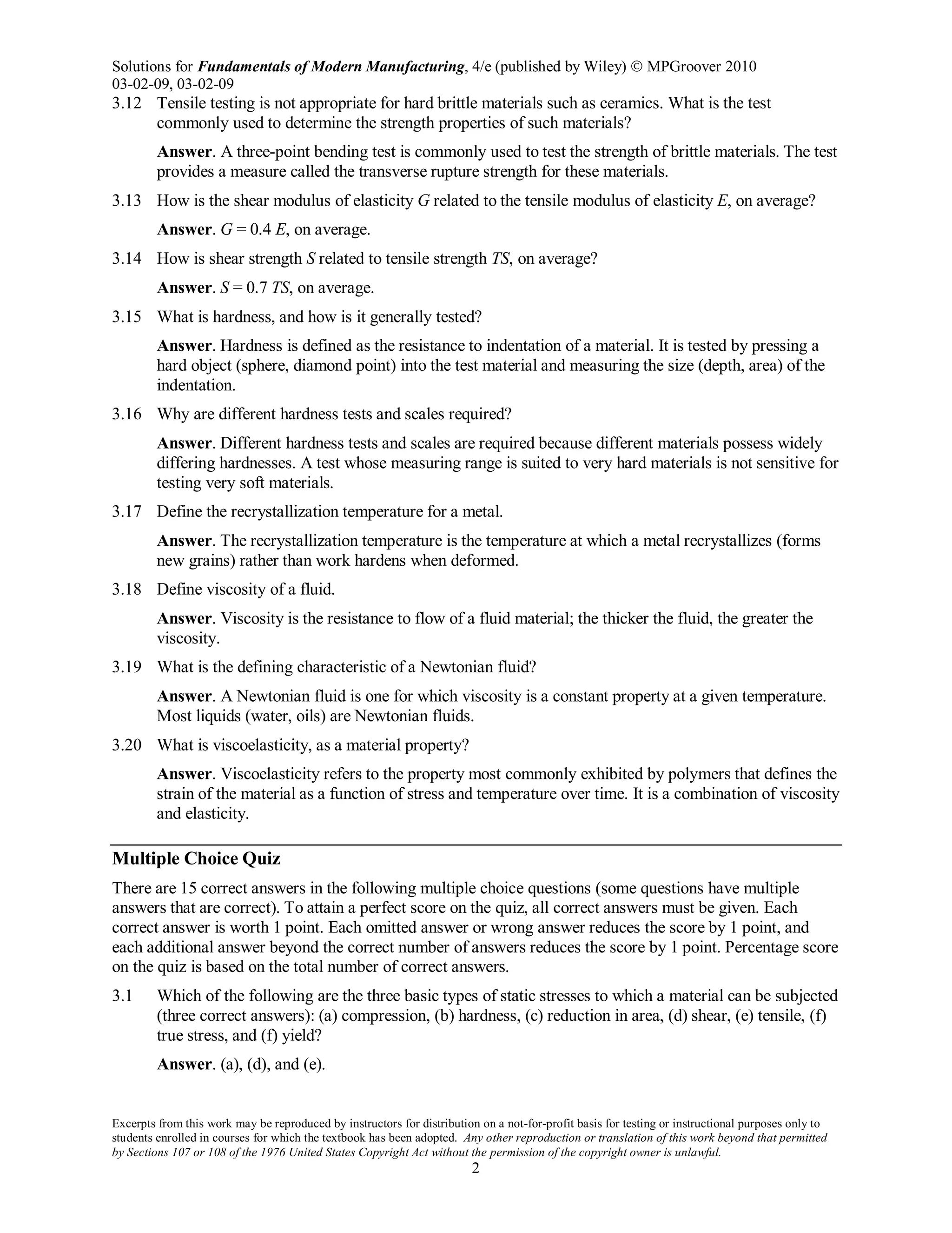 Solutions for Fundamentals of Modern Manufacturing, 4/e (published by Wiley)  MPGroover 2010
03-02-09, 03-02-09
Excerpts from this work may be reproduced by instructors for distribution on a not-for-profit basis for testing or instructional purposes only to
students enrolled in courses for which the textbook has been adopted. Any other reproduction or translation of this work beyond that permitted
by Sections 107 or 108 of the 1976 United States Copyright Act without the permission of the copyright owner is unlawful.
2
3.12 Tensile testing is not appropriate for hard brittle materials such as ceramics. What is the test
commonly used to determine the strength properties of such materials?
Answer. A three-point bending test is commonly used to test the strength of brittle materials. The test
provides a measure called the transverse rupture strength for these materials.
3.13 How is the shear modulus of elasticity G related to the tensile modulus of elasticity E, on average?
Answer. G = 0.4 E, on average.
3.14 How is shear strength S related to tensile strength TS, on average?
Answer. S = 0.7 TS, on average.
3.15 What is hardness, and how is it generally tested?
Answer. Hardness is defined as the resistance to indentation of a material. It is tested by pressing a
hard object (sphere, diamond point) into the test material and measuring the size (depth, area) of the
indentation.
3.16 Why are different hardness tests and scales required?
Answer. Different hardness tests and scales are required because different materials possess widely
differing hardnesses. A test whose measuring range is suited to very hard materials is not sensitive for
testing very soft materials.
3.17 Define the recrystallization temperature for a metal.
Answer. The recrystallization temperature is the temperature at which a metal recrystallizes (forms
new grains) rather than work hardens when deformed.
3.18 Define viscosity of a fluid.
Answer. Viscosity is the resistance to flow of a fluid material; the thicker the fluid, the greater the
viscosity.
3.19 What is the defining characteristic of a Newtonian fluid?
Answer. A Newtonian fluid is one for which viscosity is a constant property at a given temperature.
Most liquids (water, oils) are Newtonian fluids.
3.20 What is viscoelasticity, as a material property?
Answer. Viscoelasticity refers to the property most commonly exhibited by polymers that defines the
strain of the material as a function of stress and temperature over time. It is a combination of viscosity
and elasticity.
Multiple Choice Quiz
There are 15 correct answers in the following multiple choice questions (some questions have multiple
answers that are correct). To attain a perfect score on the quiz, all correct answers must be given. Each
correct answer is worth 1 point. Each omitted answer or wrong answer reduces the score by 1 point, and
each additional answer beyond the correct number of answers reduces the score by 1 point. Percentage score
on the quiz is based on the total number of correct answers.
3.1 Which of the following are the three basic types of static stresses to which a material can be subjected
(three correct answers): (a) compression, (b) hardness, (c) reduction in area, (d) shear, (e) tensile, (f)
true stress, and (f) yield?
Answer. (a), (d), and (e).
 