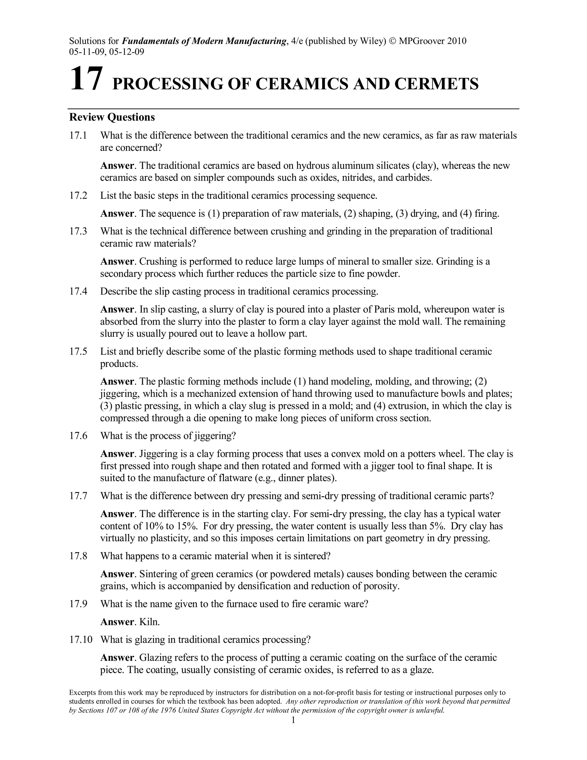 Solutions for Fundamentals of Modern Manufacturing, 4/e (published by Wiley)  MPGroover 2010
05-11-09, 05-12-09
Excerpts from this work may be reproduced by instructors for distribution on a not-for-profit basis for testing or instructional purposes only to
students enrolled in courses for which the textbook has been adopted. Any other reproduction or translation of this work beyond that permitted
by Sections 107 or 108 of the 1976 United States Copyright Act without the permission of the copyright owner is unlawful.
1
17 PROCESSING OF CERAMICS AND CERMETS
Review Questions
17.1 What is the difference between the traditional ceramics and the new ceramics, as far as raw materials
are concerned?
Answer. The traditional ceramics are based on hydrous aluminum silicates (clay), whereas the new
ceramics are based on simpler compounds such as oxides, nitrides, and carbides.
17.2 List the basic steps in the traditional ceramics processing sequence.
Answer. The sequence is (1) preparation of raw materials, (2) shaping, (3) drying, and (4) firing.
17.3 What is the technical difference between crushing and grinding in the preparation of traditional
ceramic raw materials?
Answer. Crushing is performed to reduce large lumps of mineral to smaller size. Grinding is a
secondary process which further reduces the particle size to fine powder.
17.4 Describe the slip casting process in traditional ceramics processing.
Answer. In slip casting, a slurry of clay is poured into a plaster of Paris mold, whereupon water is
absorbed from the slurry into the plaster to form a clay layer against the mold wall. The remaining
slurry is usually poured out to leave a hollow part.
17.5 List and briefly describe some of the plastic forming methods used to shape traditional ceramic
products.
Answer. The plastic forming methods include (1) hand modeling, molding, and throwing; (2)
jiggering, which is a mechanized extension of hand throwing used to manufacture bowls and plates;
(3) plastic pressing, in which a clay slug is pressed in a mold; and (4) extrusion, in which the clay is
compressed through a die opening to make long pieces of uniform cross section.
17.6 What is the process of jiggering?
Answer. Jiggering is a clay forming process that uses a convex mold on a potters wheel. The clay is
first pressed into rough shape and then rotated and formed with a jigger tool to final shape. It is
suited to the manufacture of flatware (e.g., dinner plates).
17.7 What is the difference between dry pressing and semi-dry pressing of traditional ceramic parts?
Answer. The difference is in the starting clay. For semi-dry pressing, the clay has a typical water
content of 10% to 15%. For dry pressing, the water content is usually less than 5%. Dry clay has
virtually no plasticity, and so this imposes certain limitations on part geometry in dry pressing.
17.8 What happens to a ceramic material when it is sintered?
Answer. Sintering of green ceramics (or powdered metals) causes bonding between the ceramic
grains, which is accompanied by densification and reduction of porosity.
17.9 What is the name given to the furnace used to fire ceramic ware?
Answer. Kiln.
17.10 What is glazing in traditional ceramics processing?
Answer. Glazing refers to the process of putting a ceramic coating on the surface of the ceramic
piece. The coating, usually consisting of ceramic oxides, is referred to as a glaze.
 