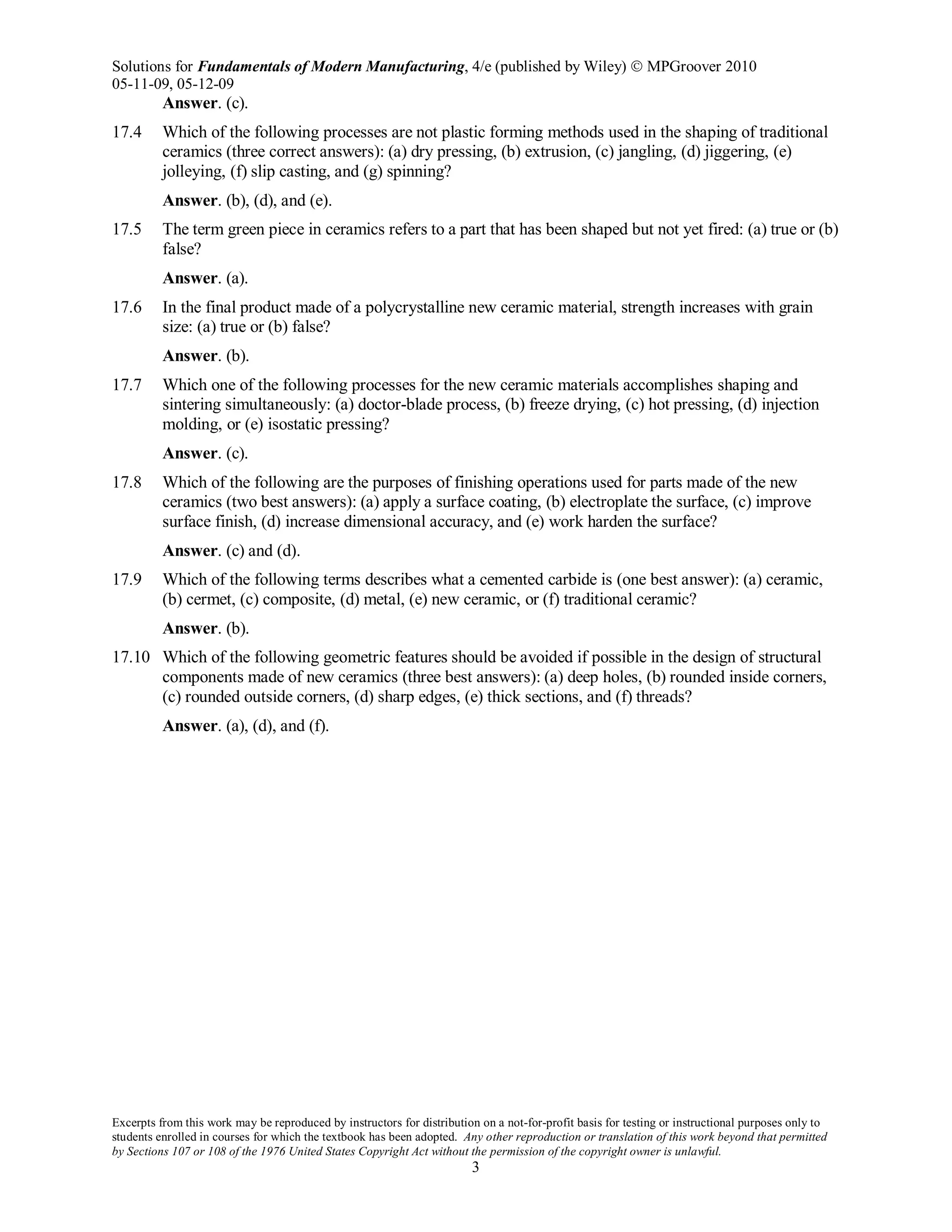 Solutions for Fundamentals of Modern Manufacturing, 4/e (published by Wiley)  MPGroover 2010
05-11-09, 05-12-09
Excerpts from this work may be reproduced by instructors for distribution on a not-for-profit basis for testing or instructional purposes only to
students enrolled in courses for which the textbook has been adopted. Any other reproduction or translation of this work beyond that permitted
by Sections 107 or 108 of the 1976 United States Copyright Act without the permission of the copyright owner is unlawful.
3
Answer. (c).
17.4 Which of the following processes are not plastic forming methods used in the shaping of traditional
ceramics (three correct answers): (a) dry pressing, (b) extrusion, (c) jangling, (d) jiggering, (e)
jolleying, (f) slip casting, and (g) spinning?
Answer. (b), (d), and (e).
17.5 The term green piece in ceramics refers to a part that has been shaped but not yet fired: (a) true or (b)
false?
Answer. (a).
17.6 In the final product made of a polycrystalline new ceramic material, strength increases with grain
size: (a) true or (b) false?
Answer. (b).
17.7 Which one of the following processes for the new ceramic materials accomplishes shaping and
sintering simultaneously: (a) doctor-blade process, (b) freeze drying, (c) hot pressing, (d) injection
molding, or (e) isostatic pressing?
Answer. (c).
17.8 Which of the following are the purposes of finishing operations used for parts made of the new
ceramics (two best answers): (a) apply a surface coating, (b) electroplate the surface, (c) improve
surface finish, (d) increase dimensional accuracy, and (e) work harden the surface?
Answer. (c) and (d).
17.9 Which of the following terms describes what a cemented carbide is (one best answer): (a) ceramic,
(b) cermet, (c) composite, (d) metal, (e) new ceramic, or (f) traditional ceramic?
Answer. (b).
17.10 Which of the following geometric features should be avoided if possible in the design of structural
components made of new ceramics (three best answers): (a) deep holes, (b) rounded inside corners,
(c) rounded outside corners, (d) sharp edges, (e) thick sections, and (f) threads?
Answer. (a), (d), and (f).
 