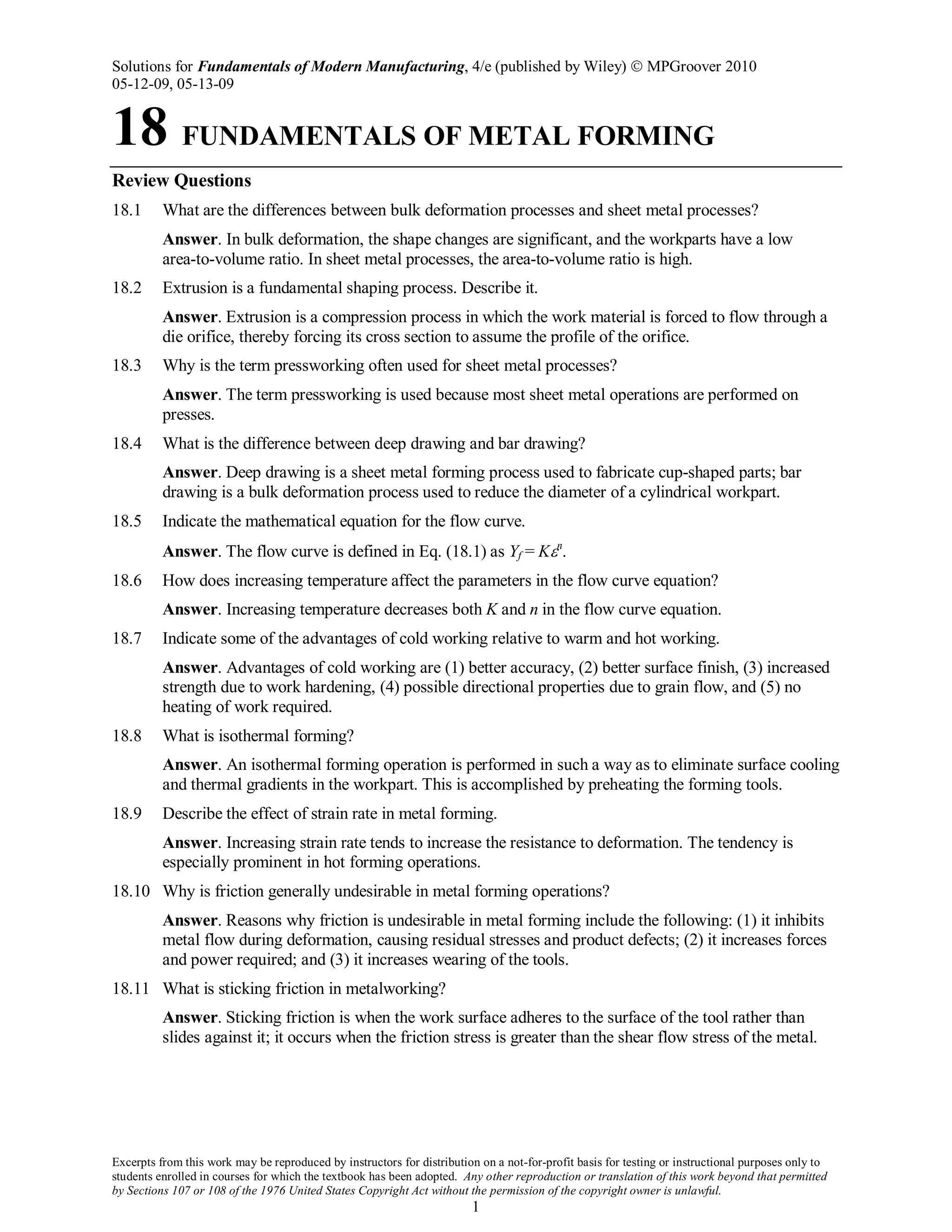 Solutions for Fundamentals of Modern Manufacturing, 4/e (published by Wiley)  MPGroover 2010
05-12-09, 05-13-09
Excerpts from this work may be reproduced by instructors for distribution on a not-for-profit basis for testing or instructional purposes only to
students enrolled in courses for which the textbook has been adopted. Any other reproduction or translation of this work beyond that permitted
by Sections 107 or 108 of the 1976 United States Copyright Act without the permission of the copyright owner is unlawful.
1
18 FUNDAMENTALS OF METAL FORMING
Review Questions
18.1 What are the differences between bulk deformation processes and sheet metal processes?
Answer. In bulk deformation, the shape changes are significant, and the workparts have a low
area-to-volume ratio. In sheet metal processes, the area-to-volume ratio is high.
18.2 Extrusion is a fundamental shaping process. Describe it.
Answer. Extrusion is a compression process in which the work material is forced to flow through a
die orifice, thereby forcing its cross section to assume the profile of the orifice.
18.3 Why is the term pressworking often used for sheet metal processes?
Answer. The term pressworking is used because most sheet metal operations are performed on
presses.
18.4 What is the difference between deep drawing and bar drawing?
Answer. Deep drawing is a sheet metal forming process used to fabricate cup-shaped parts; bar
drawing is a bulk deformation process used to reduce the diameter of a cylindrical workpart.
18.5 Indicate the mathematical equation for the flow curve.
Answer. The flow curve is defined in Eq. (18.1) as Yf = Kεn
.
18.6 How does increasing temperature affect the parameters in the flow curve equation?
Answer. Increasing temperature decreases both K and n in the flow curve equation.
18.7 Indicate some of the advantages of cold working relative to warm and hot working.
Answer. Advantages of cold working are (1) better accuracy, (2) better surface finish, (3) increased
strength due to work hardening, (4) possible directional properties due to grain flow, and (5) no
heating of work required.
18.8 What is isothermal forming?
Answer. An isothermal forming operation is performed in such a way as to eliminate surface cooling
and thermal gradients in the workpart. This is accomplished by preheating the forming tools.
18.9 Describe the effect of strain rate in metal forming.
Answer. Increasing strain rate tends to increase the resistance to deformation. The tendency is
especially prominent in hot forming operations.
18.10 Why is friction generally undesirable in metal forming operations?
Answer. Reasons why friction is undesirable in metal forming include the following: (1) it inhibits
metal flow during deformation, causing residual stresses and product defects; (2) it increases forces
and power required; and (3) it increases wearing of the tools.
18.11 What is sticking friction in metalworking?
Answer. Sticking friction is when the work surface adheres to the surface of the tool rather than
slides against it; it occurs when the friction stress is greater than the shear flow stress of the metal.
 