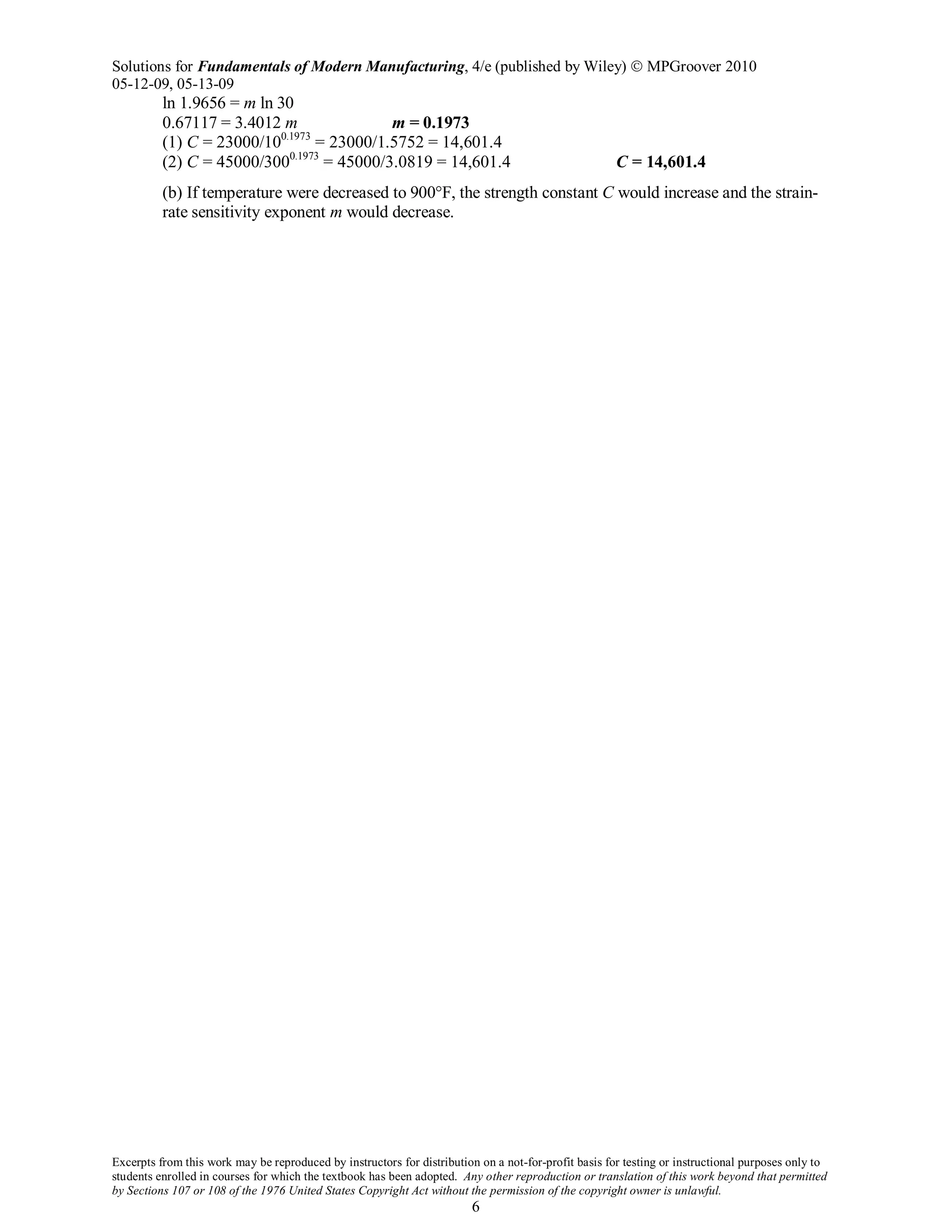 Solutions for Fundamentals of Modern Manufacturing, 4/e (published by Wiley)  MPGroover 2010
05-12-09, 05-13-09
Excerpts from this work may be reproduced by instructors for distribution on a not-for-profit basis for testing or instructional purposes only to
students enrolled in courses for which the textbook has been adopted. Any other reproduction or translation of this work beyond that permitted
by Sections 107 or 108 of the 1976 United States Copyright Act without the permission of the copyright owner is unlawful.
6
ln 1.9656 = m ln 30
0.67117 = 3.4012 m m = 0.1973
(1) C = 23000/100.1973
= 23000/1.5752 = 14,601.4
(2) C = 45000/3000.1973
= 45000/3.0819 = 14,601.4 C = 14,601.4
(b) If temperature were decreased to 900°F, the strength constant C would increase and the strain-
rate sensitivity exponent m would decrease.
 