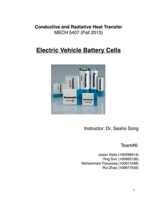 Conductive and Radiative Heat Transfer
MECH 5407 (Fall 2013)
Electric Vehicle Battery Cells
Instructor: Dr. Seaho Song
Team#6:
Jason Vallis (100298414)
Ying Sun (100905136)
Mohammed Thouseeq (100911248)
Rui Zhao (100877556)
1
 