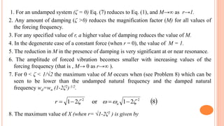 1. For an undamped system (ζ = 0) Eq. (7) reduces to Eq. (1), and M→∞ as r→1.
2. Any amount of damping (ζ >0) reduces the magnification factor (M) for all values of
the forcing frequency.
3. For any specified value of r, a higher value of damping reduces the value of M.
4. In the degenerate case of a constant force (when r = 0), the value of M = 1.
5. The reduction in M in the presence of damping is very significant at or near resonance.
6. The amplitude of forced vibration becomes smaller with increasing values of the
forcing frequency (that is , M→ 0 as r→∞ ).
7. For 0 < ζ < 1/√2 the maximum value of M occurs when (see Problem 8) which can be
seen to be lower than the undamped natural frequency and the damped natural
frequency wd=wn (1-2ζ2) 1/2.
8. The maximum value of X (when r= √1-2ζ2 ) is given by
 821or21 22
  nr
 