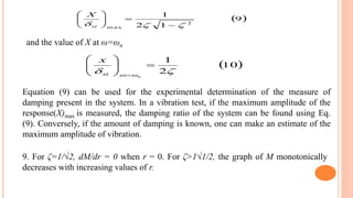  9
12
1
2
m ax  






st
X
 10
2
1
 






 n
st
x
and the value of X at ω=ωn
Equation (9) can be used for the experimental determination of the measure of
damping present in the system. In a vibration test, if the maximum amplitude of the
response(X)max is measured, the damping ratio of the system can be found using Eq.
(9). Conversely, if the amount of damping is known, one can make an estimate of the
maximum amplitude of vibration.
9. For ζ=1/√2, dM/dr = 0 when r = 0. For ζ>1√1/2, the graph of M monotonically
decreases with increasing values of r.
 