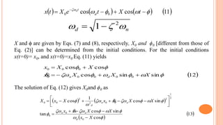 X and ϕ are given by Eqs. (7) and (8), respectively, X0 and ϕ0 [different from those of
Eq. (2)] can be determined from the initial conditions. For the initial conditions
x(t=0)= x0, and x(t=0)=x0 Eq. (11) yields
nd  2
1
 12sinsincos
coscos
00000
000


XXXx
XXx
dn 


       11coscos 00 
 
tXteXtx d
tn
The solution of Eq. (12) gives X0and ϕ0 as
   
 
 13
cos
sincos
tan
sincos
1
cos
0
0
0
2
1
2
002
2
00






Xx
XXxx
XXxxXxX
d
nn
nn
d












 