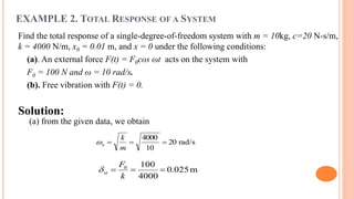 EXAMPLE 2. TOTAL RESPONSE OF A SYSTEM
Find the total response of a single-degree-of-freedom system with m = 10kg, c=20 N-s/m,
k = 4000 N/m, x0 = 0.01 m, and x = 0 under the following conditions:
(a). An external force F(t) = F0cos ωt acts on the system with
F0 = 100 N and ω = 10 rad/s.
(b). Free vibration with F(t) = 0.
Solution:
(a) from the given data, we obtain
rad/s20
10
4000

m
k
n
m025.0
4000
1000

k
F
st
 