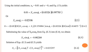 Or
 E.3023186.0cos 00 X
           E.4814075.3sin1003326.0sin974984.19cos2005.00 0000

  XX
      E.6023297.0sincos 2
1
2
00
2
000   XXX
 E.5002268.0sin 00 X
Solution of Eqs. (E.3) and (E.5) yields
Substituting the value of X0cosφ0 from Eq. (E.3) into (E.4), we obtain
  997785.003326.0cos01.0 00  X
Using the initial conditions, x0 = 0.01 and x = 0, and Eq. (13) yields:
 