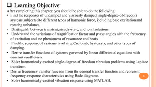 5
 Learning Objective:
After completing this chapter, you should be able to do the following:
• Find the responses of undamped and viscously damped single-degree-of-freedom
systems subjected to different types of harmonic force, including base excitation and
rotating unbalance.
• Distinguish between transient, steady-state, and total solutions.
• Understand the variations of magnification factor and phase angles with the frequency
of excitation and the phenomena of resonance and beats.
• Find the response of systems involving Coulomb, hysteresis, and other types of
damping.
• Derive transfer functions of systems governed by linear differential equations with
constant coefficients.
• Solve harmonically excited single-degree-of-freedom vibration problems using Laplace
transform.
• Derive frequency transfer function from the general transfer function and represent
frequency-response characteristics using Bode diagrams.
• Solve harmonically excited vibration response using MATLAB.
 