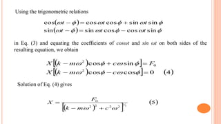 Using the trigonometric relations
 
  

sincoscossinsin
sinsincoscoscos
ttt
ttt


  
    40coscos
sincos
2
0
2




cmkX
FcmkX
in Eq. (3) and equating the coefficients of cosωt and sin ωt on both sides of the
resulting equation, we obtain
Solution of Eq. (4) gives
  
 5
2
1
2222
0
 cmk
F
X


 