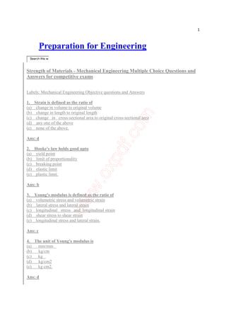 1
Preparation for Engineering
Search this w
Strength of Materials - Mechanical Engineering Multiple Choice Questions and
Answers for competitive exams
Labels: Mechanical Engineering Objective questions and Answers
1. Strain is defined as the ratio of
(a) change in volume to original volume
(b) change in length to original length
(c) change in cross-sectional area to original cross-sectional area
(d) any one of the above
(e) none of the above.
Ans: d
2. Hooke's law holds good upto
(a) yield point
(b) limit of proportionality
(c) breaking point
(d) elastic limit
(e) plastic limit.
Ans: b
3. Young's modulus is defined as the ratio of
(a) volumetric stress and volumetric strain
(b) lateral stress and lateral strain
(c) longitudinal stress and longitudinal strain
(d) shear stress to shear strain
(e) longitudinal stress and lateral strain.
Ans: c
4. The unit of Young's modulus is
(a) mm/mm
(b) kg/cm
(c) kg
(d) kg/cm2
(e) kg cm2.
Ans: d
 