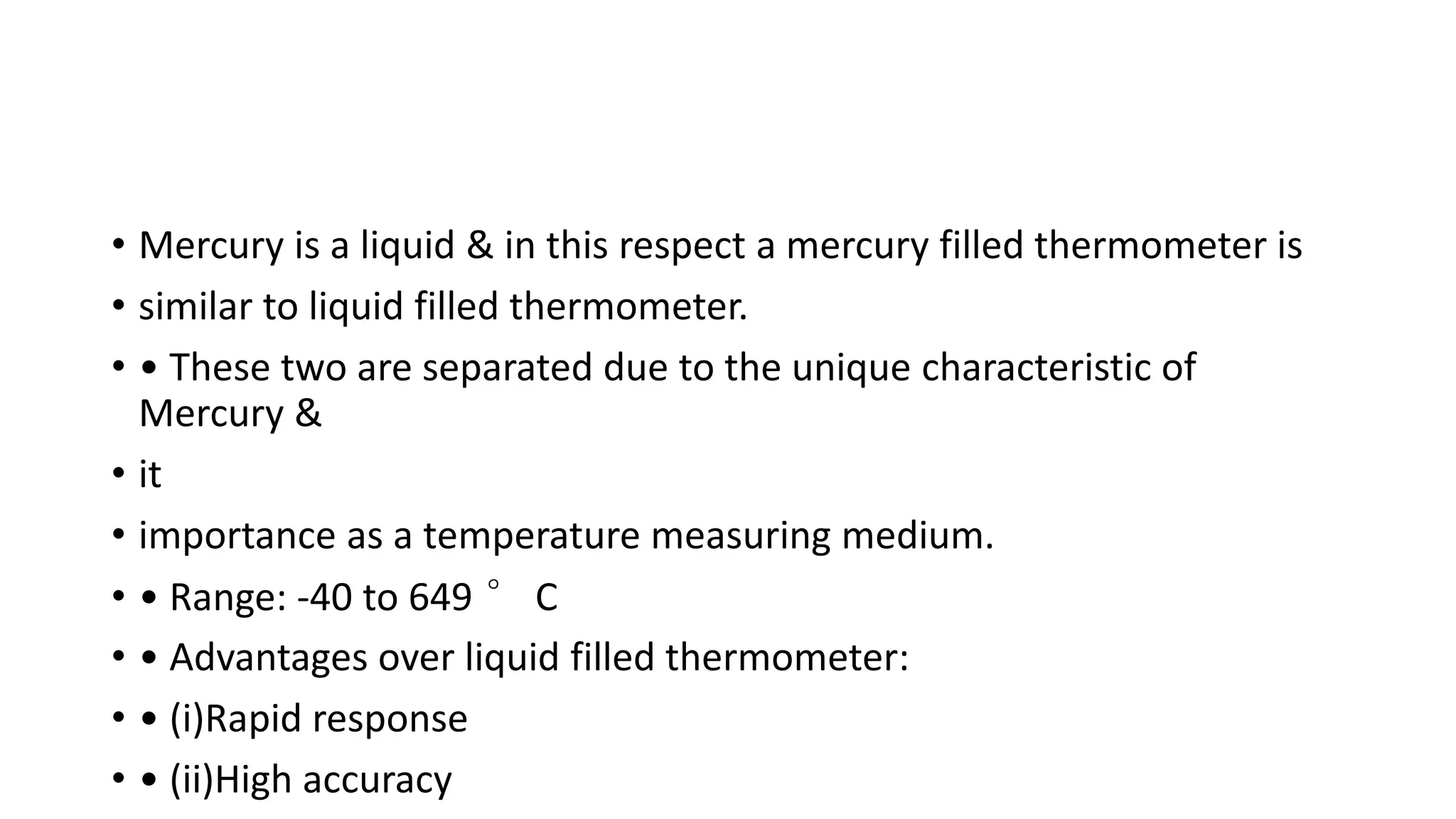 • Mercury is a liquid & in this respect a mercury filled thermometer is
• similar to liquid filled thermometer.
• • These two are separated due to the unique characteristic of
Mercury &
• it
• importance as a temperature measuring medium.
• • Range: -40 to 649 ° C
• • Advantages over liquid filled thermometer:
• • (i)Rapid response
• • (ii)High accuracy
 