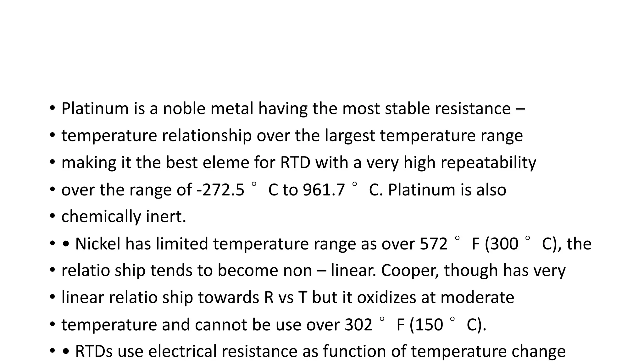 • Platinum is a noble metal having the most stable resistance –
• temperature relationship over the largest temperature range
• making it the best eleme for RTD with a very high repeatability
• over the range of -272.5 °C to 961.7 °C. Platinum is also
• chemically inert.
• • Nickel has limited temperature range as over 572 °F (300 °C), the
• relatio ship tends to become non – linear. Cooper, though has very
• linear relatio ship towards R vs T but it oxidizes at moderate
• temperature and cannot be use over 302 °F (150 °C).
• • RTDs use electrical resistance as function of temperature change
 