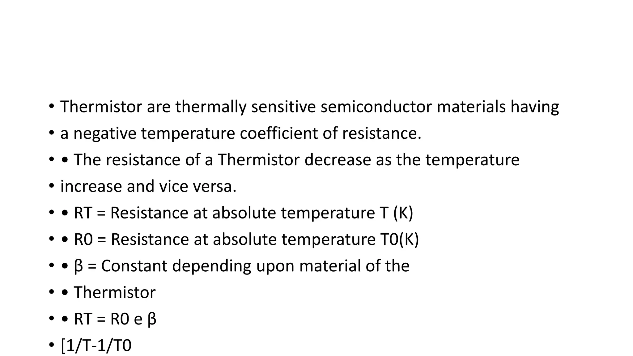 • Thermistor are thermally sensitive semiconductor materials having
• a negative temperature coefficient of resistance.
• • The resistance of a Thermistor decrease as the temperature
• increase and vice versa.
• • RT = Resistance at absolute temperature T (K)
• • R0 = Resistance at absolute temperature T0(K)
• • β = Constant depending upon material of the
• • Thermistor
• • RT = R0 e β
• [1/T-1/T0
 