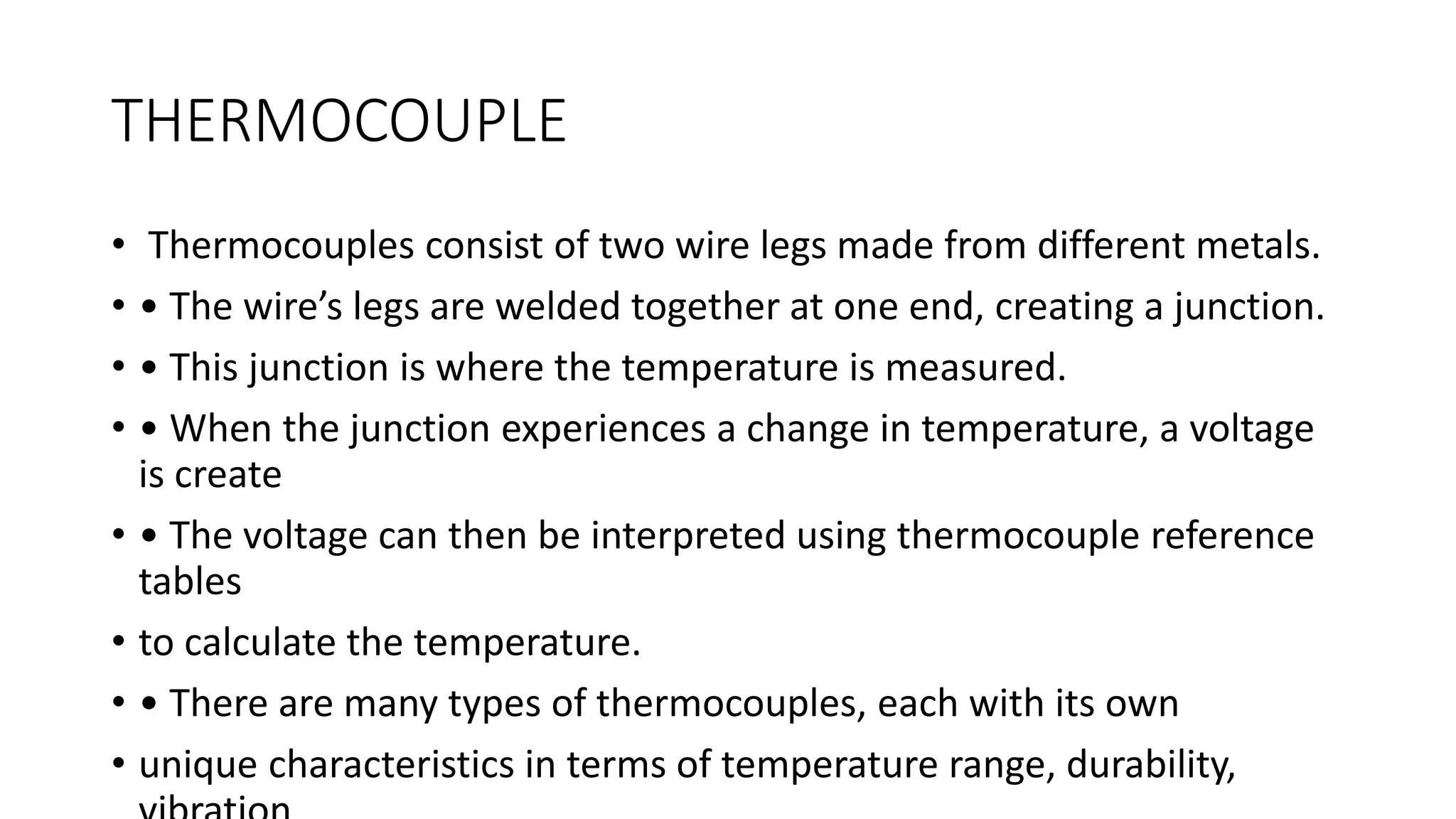 THERMOCOUPLE
• Thermocouples consist of two wire legs made from different metals.
• • The wire’s legs are welded together at one end, creating a junction.
• • This junction is where the temperature is measured.
• • When the junction experiences a change in temperature, a voltage
is create
• • The voltage can then be interpreted using thermocouple reference
tables
• to calculate the temperature.
• • There are many types of thermocouples, each with its own
• unique characteristics in terms of temperature range, durability,
 