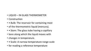 • LIQUID – IN GLASS THERMOMETER
• Construction
• • Bulb: The reservoir for containing most
• of the thermometric liquid (mercury).
• • Stem: The glass tube having a capillary
• bore along which the liquid moves with
• changes in temperature.
• • Scale: A narrow-temperature-range scale
• for reading a reference temperature
 