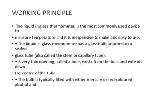 WORKING PRINCIPLE
• The liquid in glass thermometer, is the most commonly used device
to
• measure temperature and it is inexpensive to make and easy to use.
• • The liquid in glass thermometer has a glass bulb attached to a
sealed
• glass tube (also called the stem or capillary tube).
• • A very thin opening, called a bore, exists from the bulb and extends
down
• the centre of the tube.
• • The bulb is typically filled with either mercury or red-coloured
alcohol and
 