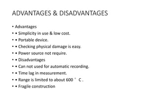 ADVANTAGES & DISADVANTAGES
• Advantages
• • Simplicity in use & low cost.
• • Portable device.
• • Checking physical damage is easy.
• • Power source not require.
• • Disadvantages
• • Can not used for automatic recording.
• • Time lag in measurement.
• • Range is limited to about 600 °C .
• • Fragile construction
 