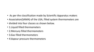 • As per the classification made by Scientific Apparatus makers
• Association(SAMA) of the USA, filled system thermometers are
• divided into four classes as shown below.
• 1.Liquid filled thermometers
• 2.Mercury filled thermometers
• 3.Gas filled thermometers
• 4.Vapour pressure thermometers
 