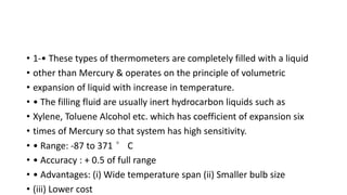 • 1-• These types of thermometers are completely filled with a liquid
• other than Mercury & operates on the principle of volumetric
• expansion of liquid with increase in temperature.
• • The filling fluid are usually inert hydrocarbon liquids such as
• Xylene, Toluene Alcohol etc. which has coefficient of expansion six
• times of Mercury so that system has high sensitivity.
• • Range: -87 to 371 ° C
• • Accuracy : + 0.5 of full range
• • Advantages: (i) Wide temperature span (ii) Smaller bulb size
• (iii) Lower cost
 