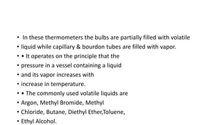• In these thermometers the bulbs are partially filled with volatile
• liquid while capillary & bourdon tubes are filled with vapor.
• • It operates on the principle that the
• pressure in a vessel containing a liquid
• and its vapor increases with
• increase in temperature.
• • The commonly used volatile liquids are
• Argon, Methyl Bromide, Methyl
• Chloride, Butane, Diethyl Ether,Toluene,
• Ethyl Alcohol.
 