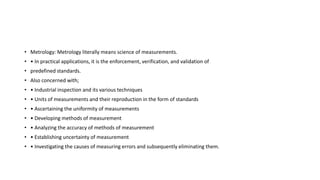 • Metrology: Metrology literally means science of measurements.
• • In practical applications, it is the enforcement, verification, and validation of
• predefined standards.
• Also concerned with;
• • Industrial inspection and its various techniques
• • Units of measurements and their reproduction in the form of standards
• • Ascertaining the uniformity of measurements
• • Developing methods of measurement
• • Analyzing the accuracy of methods of measurement
• • Establishing uncertainty of measurement
• • Investigating the causes of measuring errors and subsequently eliminating them.
 