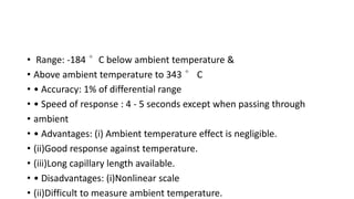 • Range: -184 °C below ambient temperature &
• Above ambient temperature to 343 ° C
• • Accuracy: 1% of differential range
• • Speed of response : 4 - 5 seconds except when passing through
• ambient
• • Advantages: (i) Ambient temperature effect is negligible.
• (ii)Good response against temperature.
• (iii)Long capillary length available.
• • Disadvantages: (i)Nonlinear scale
• (ii)Difficult to measure ambient temperature.
 
