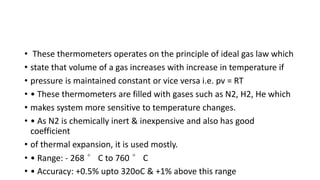 • These thermometers operates on the principle of ideal gas law which
• state that volume of a gas increases with increase in temperature if
• pressure is maintained constant or vice versa i.e. pv = RT
• • These thermometers are filled with gases such as N2, H2, He which
• makes system more sensitive to temperature changes.
• • As N2 is chemically inert & inexpensive and also has good
coefficient
• of thermal expansion, it is used mostly.
• • Range: - 268 ° C to 760 ° C
• • Accuracy: +0.5% upto 320oC & +1% above this range
 