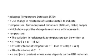 • esistance Temperature Detectors (RTD)
• • Use change in resistance of suitable metals to indicate
• temperature. Commonly used metals are platinum, nickel, copper
• which show a positive change in resistance with increase in
• temperature.
• • The variation in resistance R at temperature can be written as
• • RT = R0 [ 1 + α T + β T2]
• • RT = Resistance at température T °C or RT = R0[ 1 + α T]
• • R0 = Resistance at 0° C
• • α and β are constant whose value depends on the RTD materials.
 