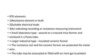 • RTD elements
• 1)Resistance element or bulb
• 2)Suitable electrical leads
• 3)An indicating-recording or resistance measuring instrument
• • Small laboratory type - wound on a crossed mica former and
• enclosed in a Pyrex tube.
• • Larger industrial type - Insulated ceramic former
• • The resistance coil and the ceramic former are protected the metal
• wire.
• • The tube may be evacuated or filled with an inert gas to protect
 
