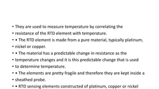 • They are used to measure temperature by correlating the
• resistance of the RTD element with temperature.
• • The RTD element is made from a pure material, typically platinum,
• nickel or copper.
• • The material has a predictable change in resistance as the
• temperature changes and it is this predictable change that is used
• to determine temperature.
• • The elements are pretty fragile and therefore they are kept inside a
• sheathed probe.
• • RTD sensing elements constructed of platinum, copper or nickel
 