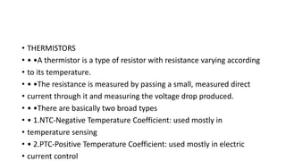 • THERMISTORS
• • •A thermistor is a type of resistor with resistance varying according
• to its temperature.
• • •The resistance is measured by passing a small, measured direct
• current through it and measuring the voltage drop produced.
• • •There are basically two broad types
• • 1.NTC-Negative Temperature Coefficient: used mostly in
• temperature sensing
• • 2.PTC-Positive Temperature Coefficient: used mostly in electric
• current control
 