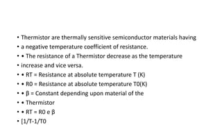 • Thermistor are thermally sensitive semiconductor materials having
• a negative temperature coefficient of resistance.
• • The resistance of a Thermistor decrease as the temperature
• increase and vice versa.
• • RT = Resistance at absolute temperature T (K)
• • R0 = Resistance at absolute temperature T0(K)
• • β = Constant depending upon material of the
• • Thermistor
• • RT = R0 e β
• [1/T-1/T0
 